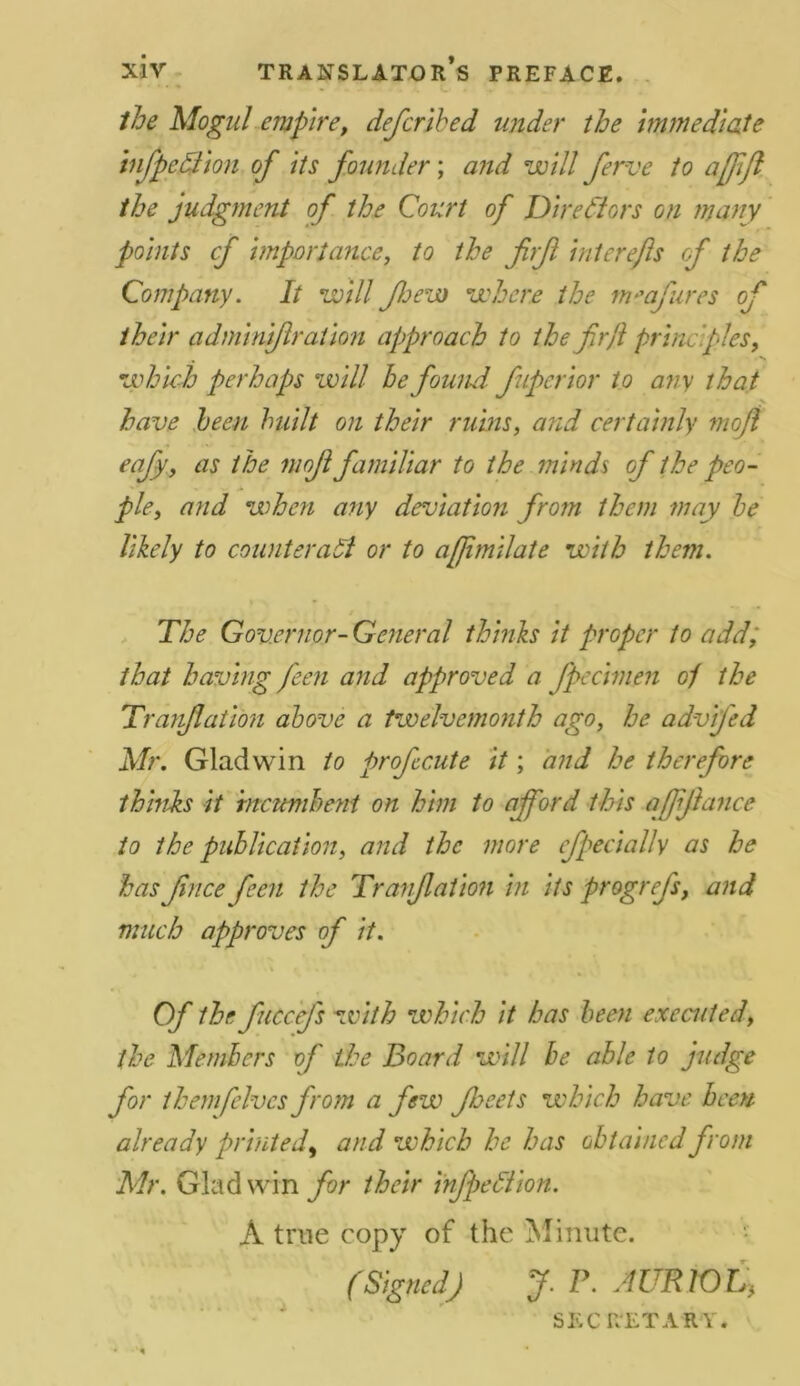 the Mogul empire, defcribed under the immediate infpediion of its founder; and will ferve to a [ftft the judgment of the Court of Directors on many points cf importance, to the firf interefls of the Company. It will few where the m*afures of their adminifration approach to the firjl principles, which perhaps will he found fuperior to any that % have been built on their ruins, and certainly moji eafy, as the moji familiar to the minds of the peo- ple, and when any deviation from them may he likely to counteract or to afjimilate with them. The Governor- General thinks it proper to add, that having feen and approved a fpecimen oj the Tranflation above a twelvemonth ago, he advifed Mr. Gladwin to prof cute it; and he therefore thinks it incumbent on him to afford this affiance to the publication, and the more feci ally as he has fnce feen the Tranfation in its prog refs, and much approves of it. Of the ficcefs with which it has been executed, the Members of the Board will be able to judge for them fives from a few feeds which have been already printed, and which he has obtained from Mr. Gladwin for their infection. A true copy of the Minute. (Signed) J. P. AURlOt, SEC RET ARY.