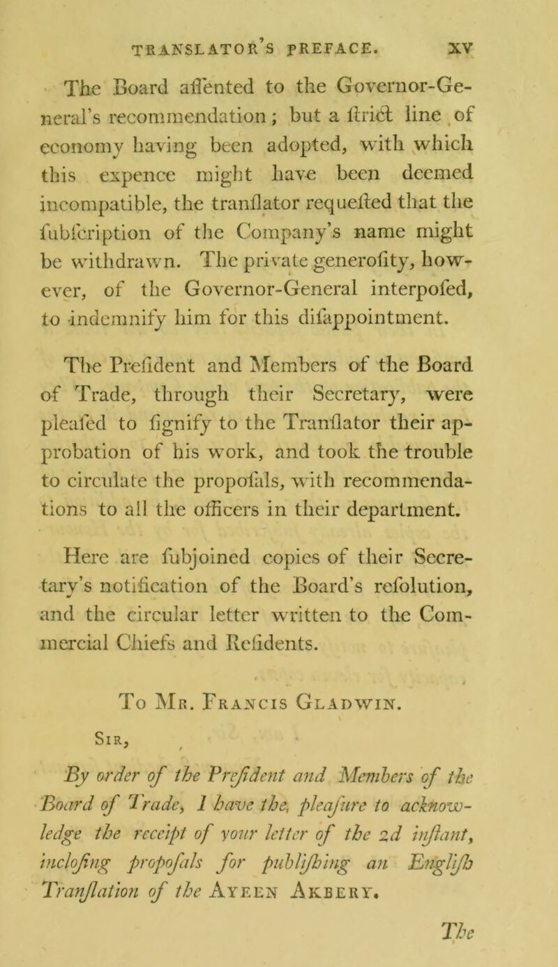 The Board aflented to the Governor-Ge- neral’s recommendation; but a Uriel line of economy having been adopted, with which this expence might have been deemed incompatible, the tranflator requeiled that the fubfeription of the Company’s name might be withdrawn. The private generality, how- ever, of the Governor-General interpofed, to indemnity him for this difappointment. The Prelident and Members of the Board of Trade, through their Secretary, were pleated to lignify to the Tranflator their ap- probation of his work, and took the trouble to circulate the propofals, with recommenda- tions to all the officers in their department. Here are fubjoined copies of their Secre- tarv’s notification of the Board’s refolution, and the circular letter written to the Com- mercial Chiefs and Rehdents. i ( To Mr. Francis Gladwin. \ Sir, * t By order of the Pref dent and Members of the Board of Trade, 1 have the, pie afire to acknow- ledge the receipt of your letter of the zd infant, tnclofing propofals for publi/hing an Englfj Tranfatlon of the Ayeen Akbery. The i