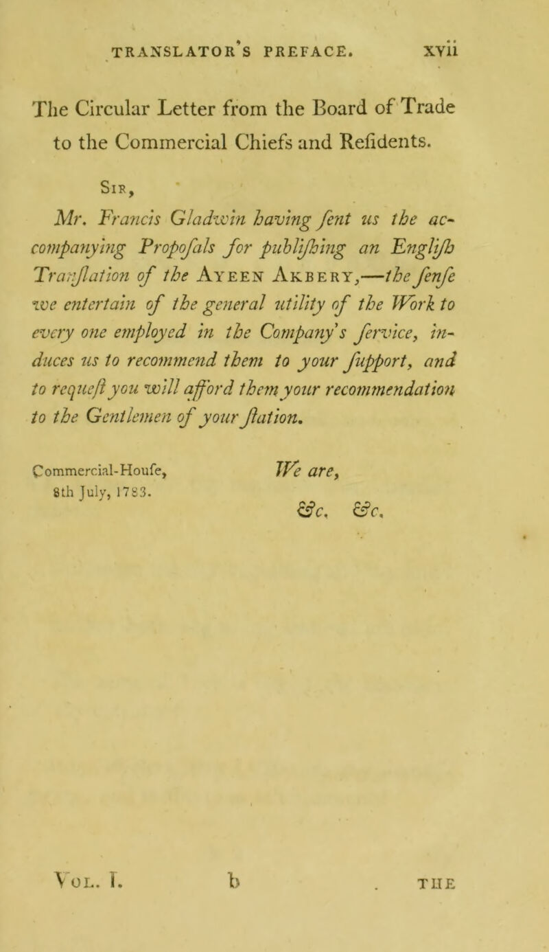 The Circular Letter from the Board of Trade to the Commercial Chiefs and Refidents. SlK, Mr. Francis Gladwin having fent us the ac- companying Propofals for publijhing an Engli/h Tranjlation of the Ayeen Akbery,—the fenfc we entertain of the general utility of the Work to every one employed in the Company s fervice, in- duces us to recommend them to your J'upport, and to requeft you will afford them your recommendation to the Gentlemen of your fat ion. Commercial-Houfe, 8th July, 1783. We are, &c. &c. VOL. 1. b