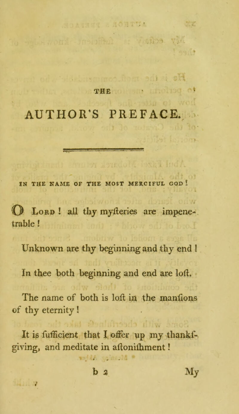 THE i A AUTHOR'S PREFACE. IN THE NAME OF THE MOST MERCIFUL GOD ! 1 * t ■ - *4 _ * * © Lord ! all thy myfteries are impene- trable ! Unknown are thy beginning and thy end ! In thee both beginning and end are loft. The name of both is loft in the manftons of thy eternity! • f * * * 1 Vv - « It is fufficient that I offer up my thankf- giving, and meditate in aftonifhment! * J . b 2 My v