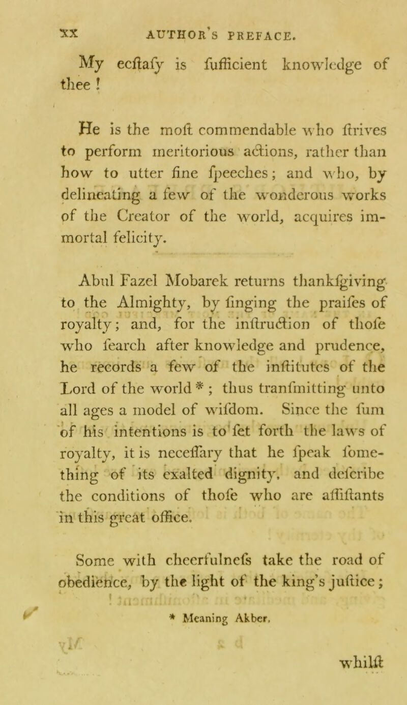 My ecilafy is fufficient knowledge of thee ! He is the molt commendable who itrives to perform meritorious adtions, rather than how to utter line fpeeches; and who, by delineating a few of the wondcrous works of the Creator of the world, acquires im- mortal felicity. Abul Fazel Mobarek returns thankigiving to the Almighty, by tinging the praifes of royalty; and, for the intlrudtion of thole who fearcli after knowledge and prudence, he records a few of the institutes of the Lord of the world* ; thus tranfmitting unto all ages a model of wifdom. Since the fum of his intentions is to fet forth the laws of royalty, it is neceiTary that he lpeak fome- thing of its exalted dignity, and delcribe the conditions of thole who are alhiiants ». • • • * » * * - » in this great office. Some with cheerfulnels take the road of v • « .* . obedience, by the light of the king’s juftice; ! ! r S'- , , ^ * r- ’ . Jil-iiUin. 11 * Meaning Akber, tri/ v L (J whilil