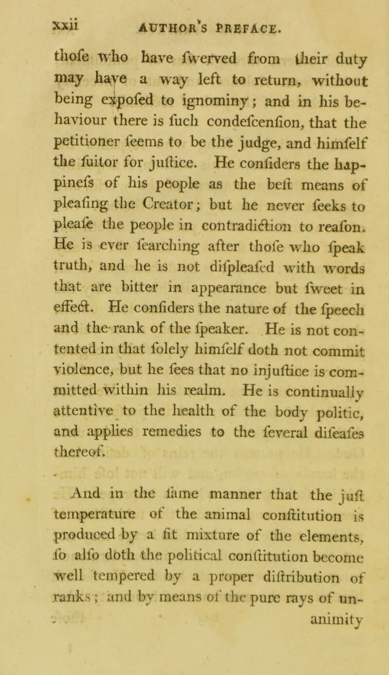 tliofe who have fwerved from their duty may have a way left to return, without being e^pofed to ignominy; and in his be- haviour there is fucli condefcenlion, that the petitioner teems to be the judge, and himfelf the fuitor for jullice. He confiders the hdp- pinefs of his people as the belt means of pleating the Creator; but he never feeks to pleale the people in contradiction to reafon. He is ever fearching after thole who lpeak truth, and he is not dilpleafcd wdth wrords that are bitter in appearance but fweet in effect. He confiders the nature of the fpeecli and the- rank of the fpeaker. He is not con- tented in that folely himfelf doth not commit violence, but he fees that no injultice is com- mitted within his realm. He is continually attentive to the health of the body politic, and applies remedies to the feveral difeafes thereof. And in the lame manner that the juft temperature of the animal conllitution is produced by a fit mixture of the elements, fo alfo doth the political conftitution become well tempered by a proper dillribution of ranks; and by means of the pure rays of un- v - ' animity