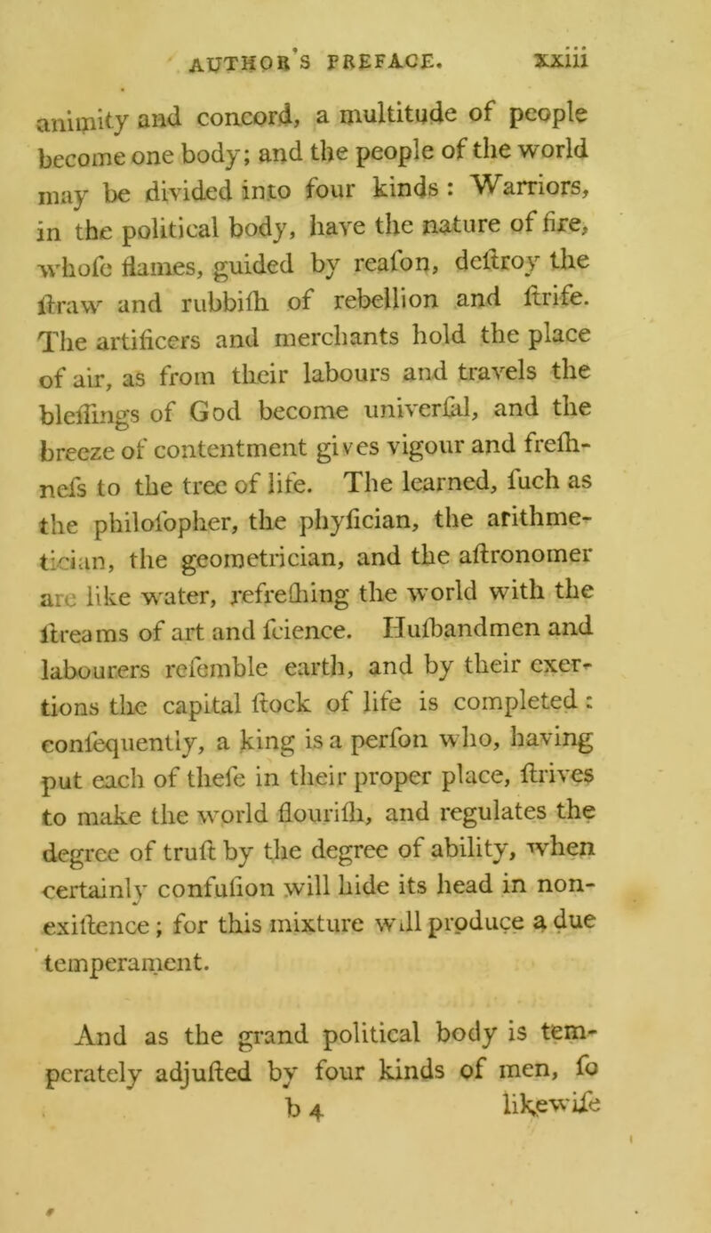 animity and concord, a multitude of people become one body; and the people of the world may be divided into four kinds : Warriors, in the political body, have the nature of fire, whole flames, guided by reaion, dcitroy the draw and rubbifh of rebellion and ltrife. The artificers and merchants hold the place of air, as from their labours and travels the biddings of God become univerfid, and the breeze of contentment gives vigour and frefh- nefs to the tree of life. The learned, fuch as the philofopher, the phyfician, the arithme- tician, the geometrician, and the aftronomer are like w ater, refreshing the world with the dreams of art and feience. Ilufbandmen and labourers referable earth, and by their exer- tions the capital ftock of life is completed : eonfequently, a king is a perfon who, having put each of thefe in their proper place, drives to make the world flourifli, and regulates the degree of truft by the degree of ability, when certainlv contufion will hide its head in non- •/ exidence; for this mixture wdl produce a due temperament. And as the grand political body is tem- perately adjufted by four kinds of men, fo b 4 like wide