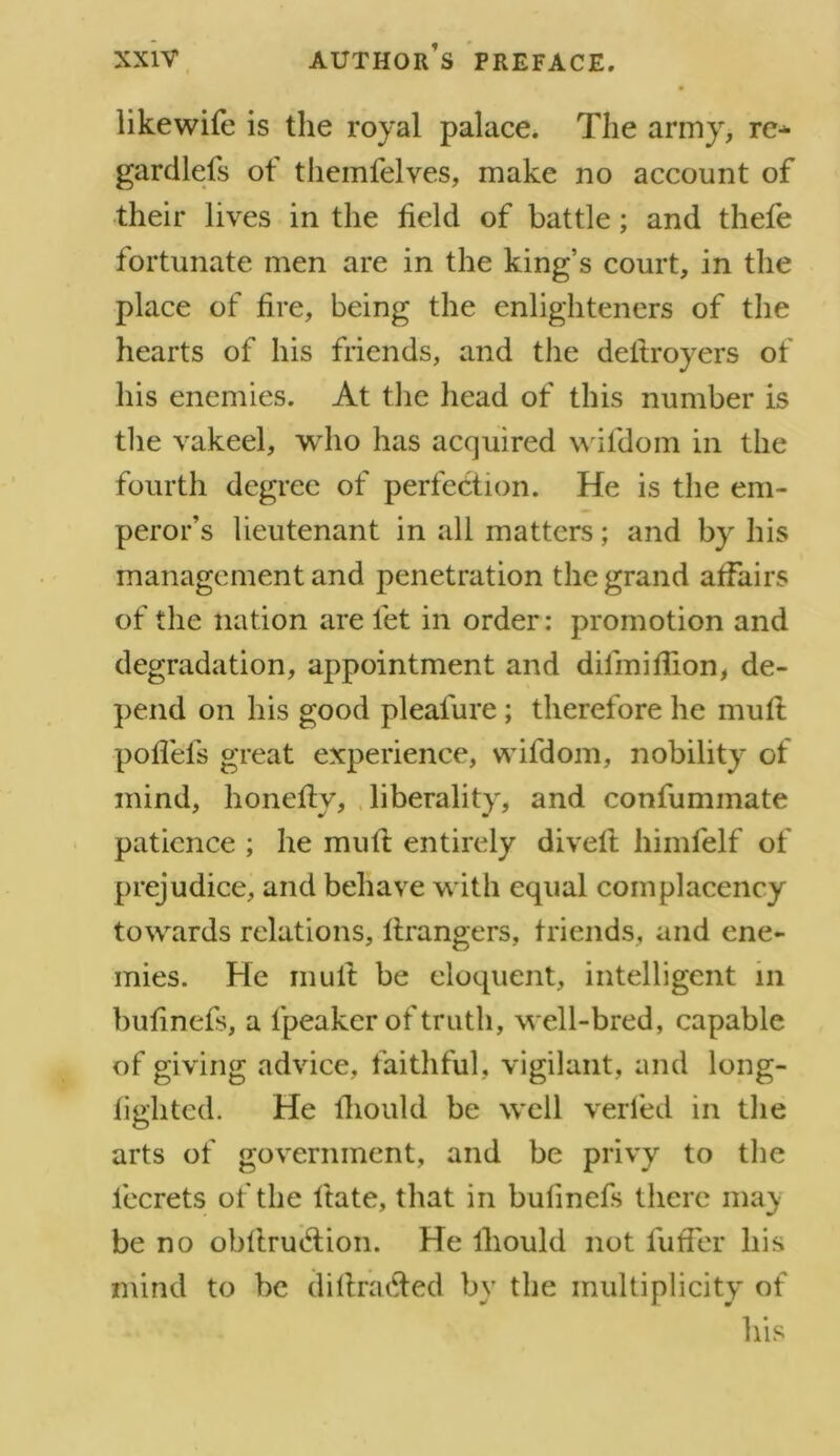 likewife is the royal palace. The army, re* gardlefs of themfelves, make no account of their lives in the held of battle; and thefe fortunate men are in the king’s court, in the place of hre, being the enlighteners of the hearts of his friends, and the deltroyers of his enemies. At the head of this number is the vakeel, who has acquired wifdom in the fourth degree of perfection. He is the em- peror’s lieutenant in all matters; and by his management and penetration the grand affairs of the nation are fet in order: promotion and degradation, appointment and dilmiflion, de- pend on his good pleafure; therefore he muft poffefs great experience, wifdom, nobility of mind, honeftv, liberality, and confummate patience ; he muft entirely divert himfelf of prejudice, and behave with equal complacency towards relations, ftrangers, friends, and ene- mies. He mult be eloquent, intelligent in bulinefs, a fpeaker of truth, well-bred, capable of giving advice, faithful, vigilant, and long- lighted. He lhould be well verfed in the arts of government, and be privy to the lecrets of the Hate, that in bulinefs there may be no obftrucrtion. He lhould not futfer his mind to be dirtra&ed by the multiplicity of his
