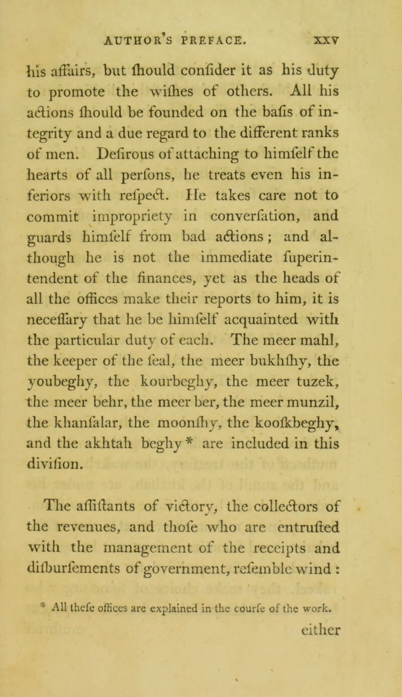 his affairs, but Ihould confider it as his duty to promote the withes of others. All his actions fhould be founded on the balls of in- tegrity and a due regard to the different ranks of men. Deiirous of attaching to himfelf the hearts of all perfons, lie treats even his in- feriors with relpeCt. lie takes care not to commit impropriety in converfation, and guards himfelf from bad actions; and al- though he is not the immediate fuperin- tendent of the finances, yet as the heads of all the offices make their reports to him, it is neceffary that he be himfelf acquainted with the particular duty of each. The meer mahl, the keeper of the leal, the meer bukhffiy, the youbeghy, the kourbeghy, the meer tuzek, the meer behr, the meer her, the meer munzil, the khanfalar, the moonffiy, the koolkbeghy, and the akhtah beghy * are included in this divifion. The affiltants of viCtorv, the collectors of the revenues, and thole who are entrulted with the management of the receipts and dilburfements of government, rcfemble wind : * All thefe offices are explained in the courfe of the work. either