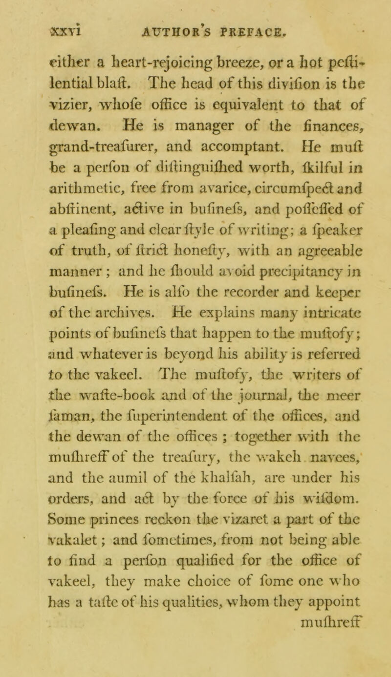 either a heart-rejoicing breeze, ora hot pefli- lential blaft. The head of this divilion is the vizier, whofe office is equivalent to that of tie wan. He is manager of the finances, grand-treafurer, and accomptant. He mull be a perfon of dillinguifhed worth, fkilful in arithmetic, free from avarice, circumfpedl and abftinent, adiive in bufmefs, and poffcfled of a pleating and clear ffyle of writing; a fpeaker of truth, of Uriel honefty, with an agreeable manner ; and he fhould avoid precipitancy in bufinefs. He is alfo the recorder and keeper of the archives. He explains many intricate points of bufinefs that happen to the multofy; and whatever is beyond his ability is referred to the vakeel. The muftofy, the writers of the walle-book and of the journal, the meer faman, the fiiperintendent of the offices, and the dewan of the offices ; together with the mufhreff of the treafury, the wakeli navees, and the aumil of the khalfah, are under his orders, and acl by the force of his wifdom. Some princes reckon the vizaret a part of the vakalet; and fomctimes, from not being able to find a perfon qualified for the office of vakeel, they make choice of fome one who has a tafte of his qualities, whom they appoint mufhreff