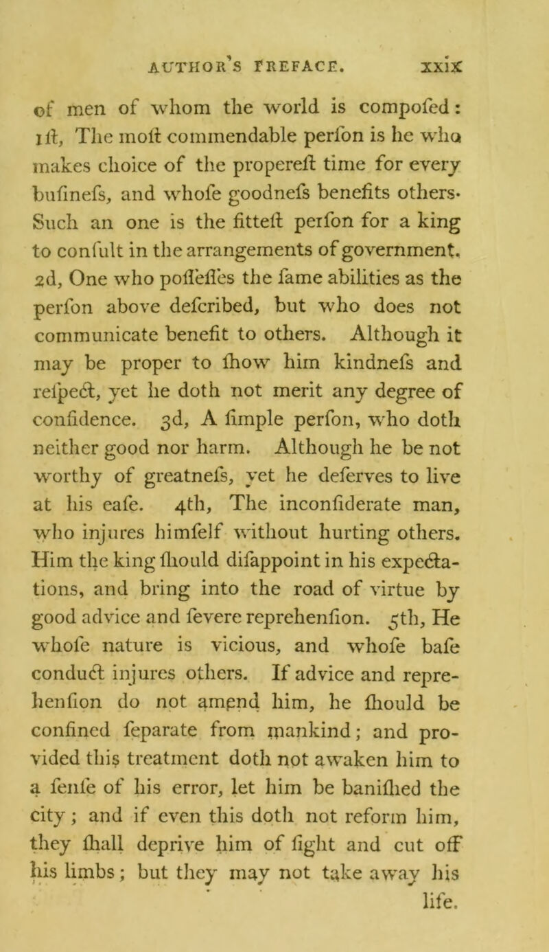 of men of whom the world is compofed: lit, The molt commendable perion is he who makes choice of the propereft time for every bufinefs, and whofe goodnefs benefits others- Such an one is the fitted perfon for a king to confult in the arrangements of government, 2d, One who pofiefles the fame abilities as the perfon above defcribed, but who does not communicate benefit to others. Although it may be proper to lhow him kindnefs and reipeCt, yet he doth not merit any degree of confidence. 3d, A fimple perfon, who doth neither good nor harm. Although he be not worthy of greatnefs, yet he deferves to live at his cafe. 4th, The inconfiderate man, who injures himfelf without hurting others. Him the king fhould difappoint in his expecta- tions, and bring into the road of virtue by good advice and fevere reprehenfion. 3th, He whofe nature is vicious, and -whofe bafe condudt injures others. If advice and repre- henfion do not ampnd him, he fhould be confined feparate from mankind; and pro- vided this treatment doth not awaken him to a fenle of his error, let him be baniflied the city; and if even this doth not reform him, they fhall deprive him of fight and cut off his limbs; but they may not take away his life.