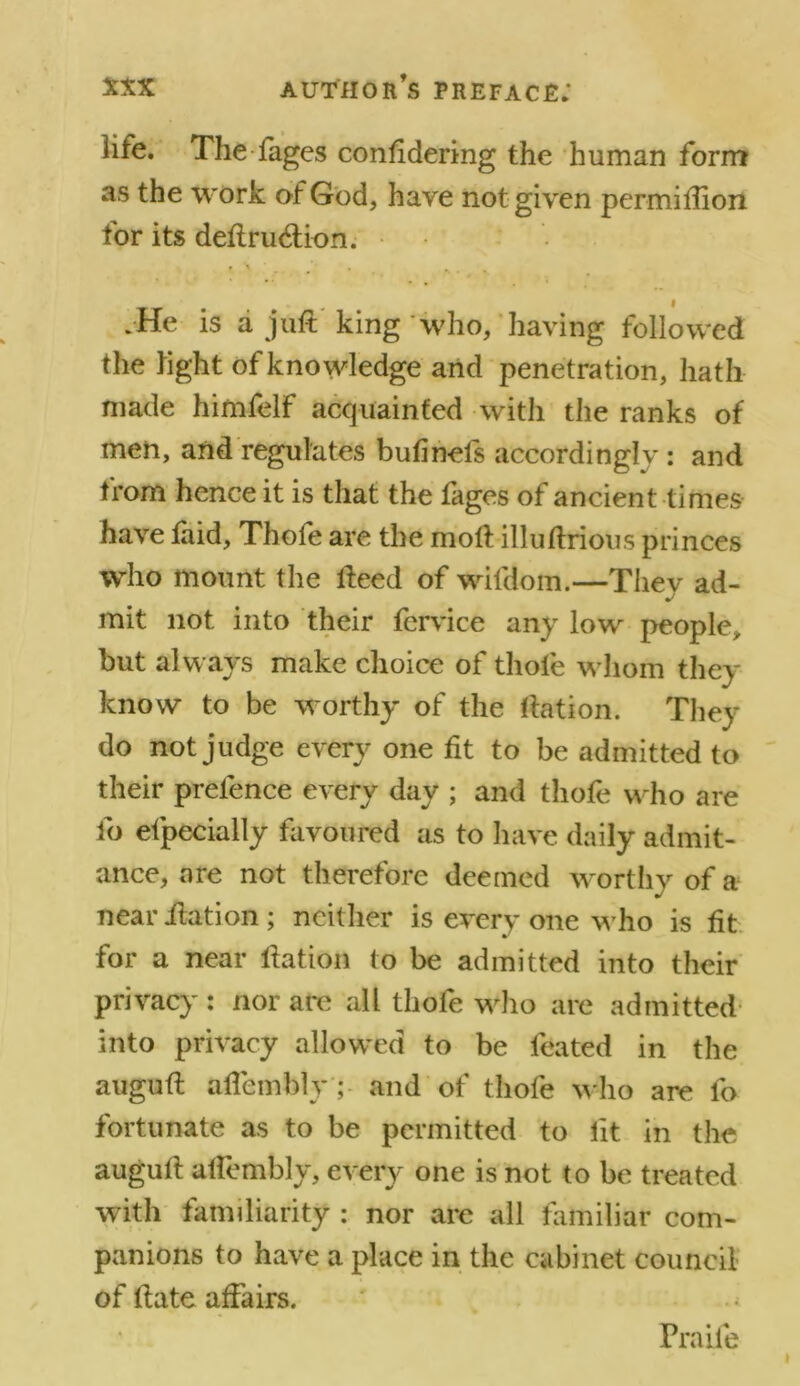 life. The fages confidering the human form as the work of God, have not given permiftion tor its deftrucftion. • \ , .He is a juft king who, having followed the light of knowledge and penetration, hath made himfelf acquainted with the ranks of men, and regulates bufinels accordingly : and from hence it is that the lages of ancient times have laid, Thofe are the moft illuftrious princes who mount the fteed of wifdom.—Thev ad- mit not into their fcrvice any low people, but always make choice of thofe whom they know to be worthy of the ftation. They do not judge every one fit to be admitted to their prefence every day ; and thofe who are fo efpecially favoured as to have daily admit- ance, are not therefore deemed worthy of a near ftation; neither is every one who is fit for a near ftation to be admitted into their privacy: nor are all thofe who are admitted into privacy allowed to be feated in the auguft alfembly ; and of thofe who are fo fortunate as to be permitted to lit in the auguft alfembly, every one is not to be treated with familiarity : nor are all familiar com- panions to have a place in the cabinet council of ftate affairs. Fra ile