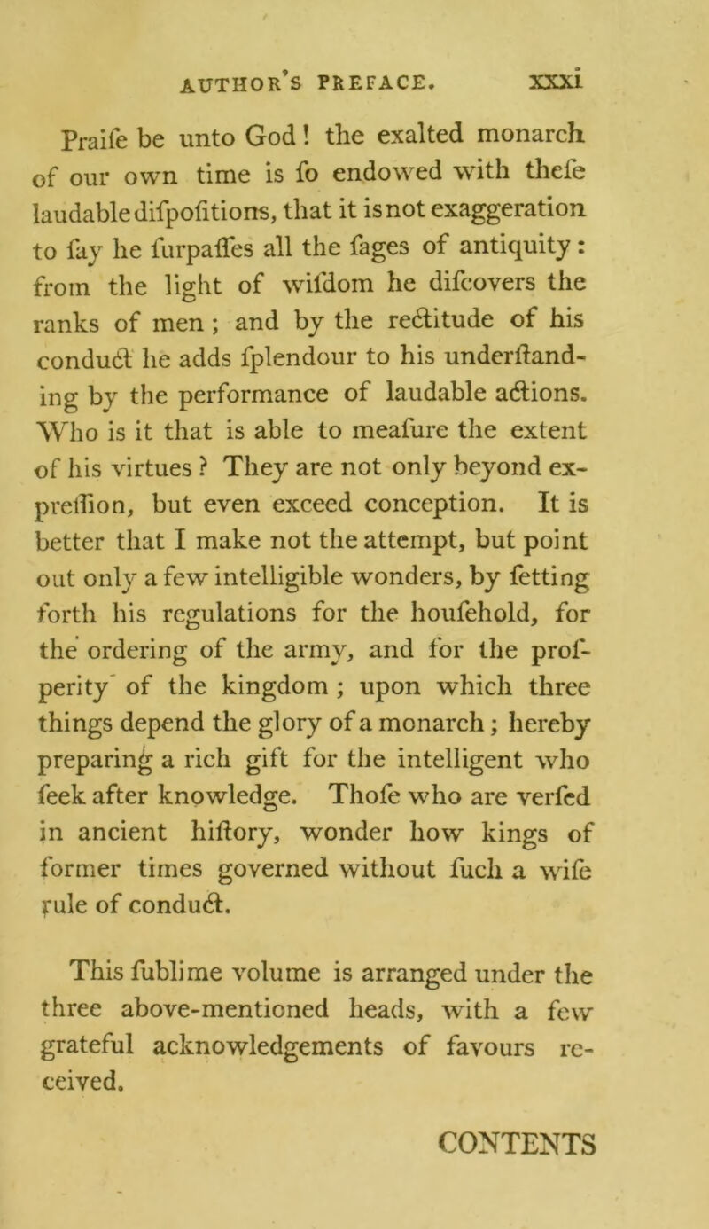 Praiie be unto God! the exalted monarch of our own time is fo endowed with thefe laudable difpofitions, that it is not exaggeration to fay he furpafles all the fages of antiquity: from the light of wifdom he difcovers the ranks of men; and by the re&itude of his conduct he adds fplendour to his underftand- ing by the performance of laudable actions. Who is it that is able to meafure the extent of his virtues ? They are not only beyond ex- predion, but even exceed conception. It is better that I make not the attempt, but point out only a few intelligible wonders, by fetting forth his regulations for the houfehold, for the ordering of the army, and for the prof- perity of the kingdom ; upon which three things depend the glory of a monarch; hereby preparing a rich gift for the intelligent who feek after knowledge. Thofe who are verfed in ancient hiftory, wonder how kings of former times governed without fuch a wife jrule of conduct. This fublime volume is arranged under the three above-mentioned heads, with a few grateful acknowledgements of favours re- ceived. CONTENTS