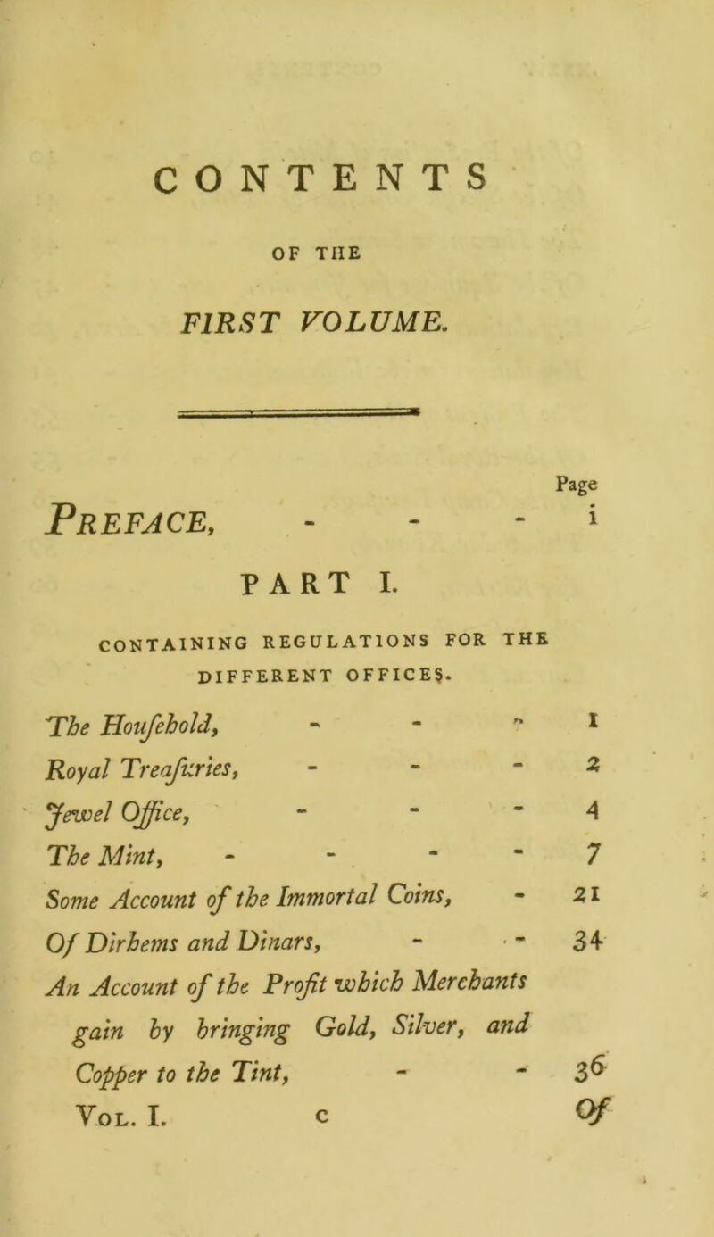 OF THE FIRST VOLUME. Page Preface, » PART i. CONTAINING REGULATIONS FOR THE DIFFERENT OFFICER. The Houfehold, - - I Royal Treasuries, - - -2 Jewel Office, - A The Mint, - - 7 Some Account of the Immortal Coins, - 21 Of Dirhems and Dinars, - ■ 34- An Account of the Profit which Merchants gain by bringing Gold, Silver, and Copper to the Tint, - ~ 3^ Vol. I. c Of