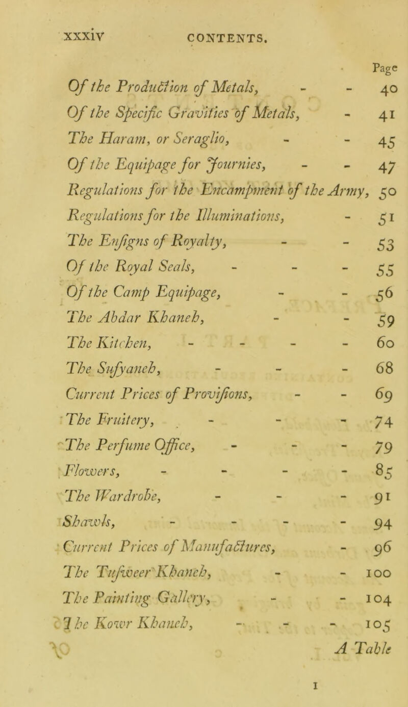 Page O f the Production of Metals, - 40 r Of the Specific Gravities of Metals, - 41 The Haram, or Seraglio, - - 45 Of the Equipage for fournies, - 47 Regulations for the Encampment of the Army, 50 Regulations for the Illuminations, - 51 The Enjigns of Royalty, - 53 Of the Royal Seals, - - 55 0/the Camp Equipage, - ^6 T&? Abdar Khaneh, - 59 Kitchen, - - - 60 Sufyanch, - - -68 Current Prices of Provifions, - -69 The Fruit cry, - - 74 rX&<? Perfume Office, - 79 Flowers, - - - 85 7X<? Wardrobe, - - -91 Shawls, - - - 94 Current Prices of Manufactures, - 96 The Tufweer'Khaneh, - -100 The Painting Gallery, - 104 7 Kowr Khaneh, - 105 \0 ^7