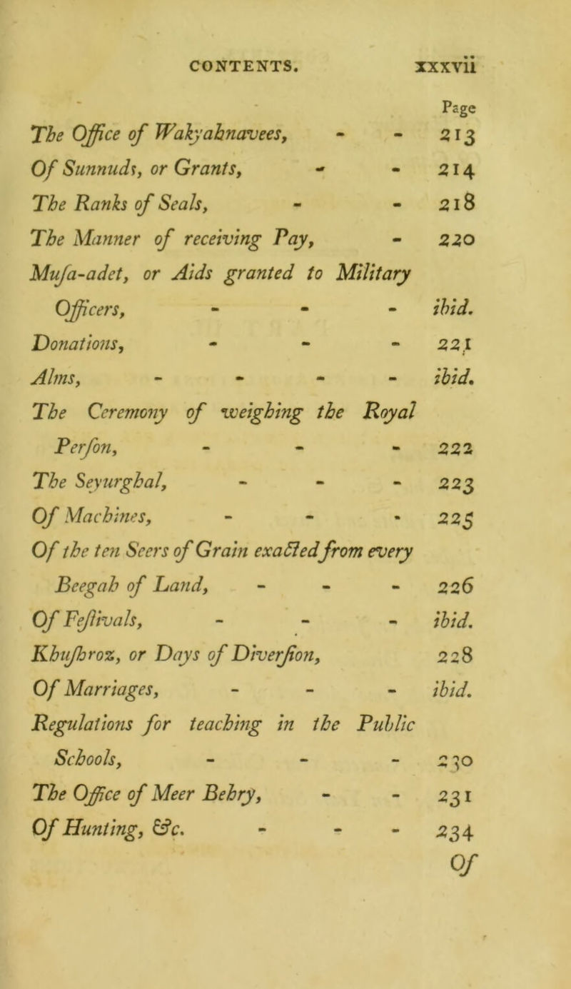 The Office of Wakyahnavees, Of Sunnuch, or Grants, The Ranks of Seals, The Manner of receiving Pay, Mufa-adet, or Aids granted to Military Officers, - Donations, - Alms, - 27^ Ceremony of weighing the Royal Perfon, - The Seyurghal, - 0/* Machines, - 0/ the ferj o/' Grain exattedfrom every Beegah of Land, - 0/ Fejlivals, - - - Khujhroz, or Days of Diverjion, Of Marriages, - Regulations for teaching in the Public Schools, - o/* Meer Behry, Of Hunting, &amp;c. - - Psgc 513 214 218 220 ibid. 221 ;W. 222 223 225 226 #/&lt;/. 228 iW. 231 33+ 0/