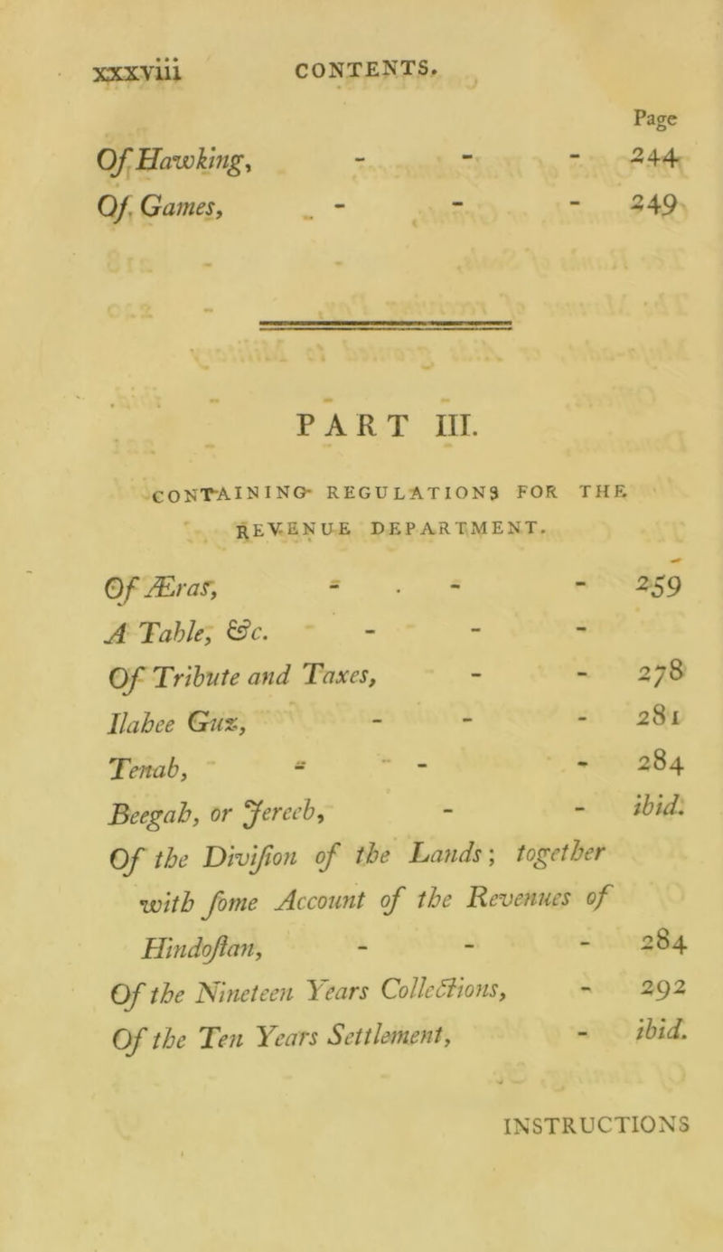 Page Of Hawking, - - 2 44 Of Games, - - -49 PART III. containing- regulations FOR THE REV-ENUE department. Of Mr as, - 259 A Table, &c. - Of Tribute and Taxes, CO Ox 01 1 Ilahee Gu%, - 281 Tenab, s 284 Beegab, or Jereeb, ibid. Of the Divifion of the Lands; together with fome Account of the Revenues of Hindojlan, 00 c< 1 Of the Nineteen Years Collettions, 292 Of the Ten Years Settlement, - ibid. INSTRUCTIONS