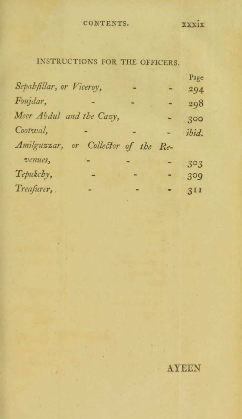 INSTRUCTIONS FOR THE OFFICERS. Sepahfillar, or Viceroy, Foujdar, - Meer Abdul and the Cazy, Cootwal, - - Amilguzzar, or Colie Si or of the Re- venues, - Tepukchy, - - Treafurer, - - Page 594 298 300 ibid. 3°3 309 3ii AYEEN