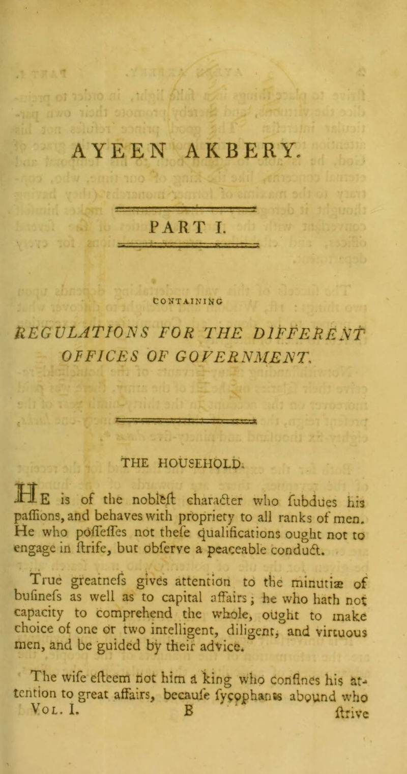 AYEEN AKBERY. PART I. CONTAINING REGULATIONS FOR THE DIFFERENT OFFICES OF GOVERNMENT. &lt; s; THE HOUSEHOLD, He is of the noblfcft character who fubdues his paffions,and behaves with propriety to all ranks of men. He who poffeffes not thefe qualifications ought not to engage in ftrife, but obferve a peaceable condudt. True greatnefs gives attention to the minutias of bufinefs as well as to capital affairs; he who hath not capacity to comprehend the whole, ought to make choice of one or two intelligent, diligent, and virtuous men, and be guided by their advice. The wife efteem not him a king who confines his at- tention to great affairs, becaufe fycophanss abound who