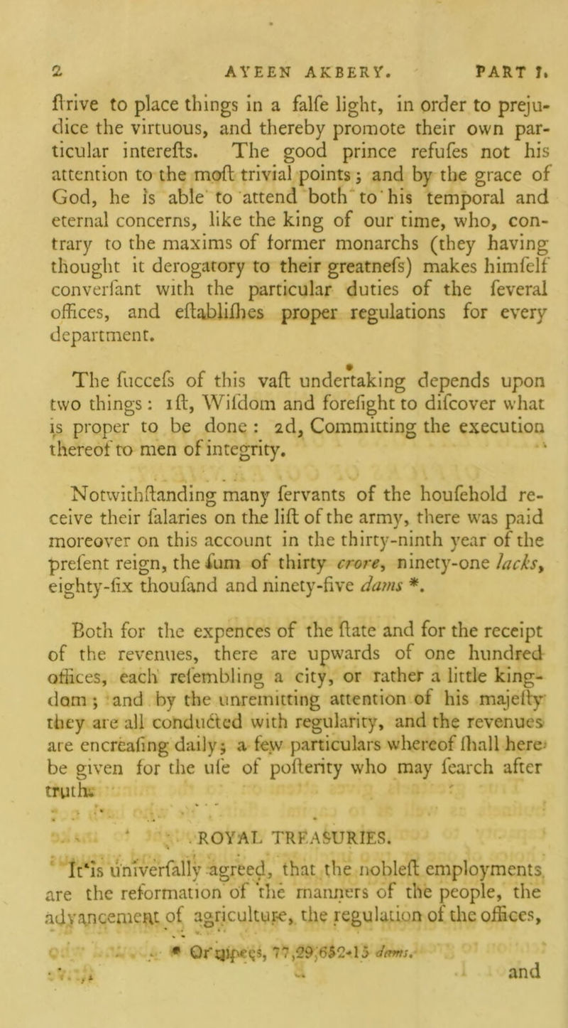 firive to place things in a falfe light, in order to preju- dice the virtuous, and thereby promote their own par- ticular interefts. The good prince refufes not his attention to the mod trivial points; and by the grace of God, he is able to attend both to his temporal and eternal concerns, like the king of our time, who, con- trary to the maxims of former monarchs (they having thought it derogatory to their greatnefs) makes himfelf converfant with the particular duties of the feveral offices, and eftablifhes proper regulations for every department. The fuccefs of this vaff undertaking depends upon two things: iff, Wifdom and forefight to dilcover what is proper to be done : 2d, Committing the execution thereof to men of integrity. Notwithftanding many fervants of the houfehold re- ceive their falaries on the lift of the army, there was paid moreover on this account in the thirty-ninth year of the prelent reign, the £um of thirty crore, ninety-one 1acks&gt; eighty-fix thoufand and ninety-five dams *. Both for the expences of the ftate and for the receipt of the revenues, there are upwards of one hundred otlices, each relembling a city, or rather a little king- dom ; and by the unremitting attention of his majefty they are all conducted with regularity, and the revenues are encreafing daily; a few particulars whereof fhall here-’ be given for the life of pofterity who may fearch after truths . ROYAL TREASURIES. * It‘is univerfally agreed, that the nobleft employments, are the reformation of the manners of the people, the advancement of agriculture, the regulation of the offices, * • , «. » - * Or'qipeijs, 77,29j6$2-15 dems.- •7. * d .1 and