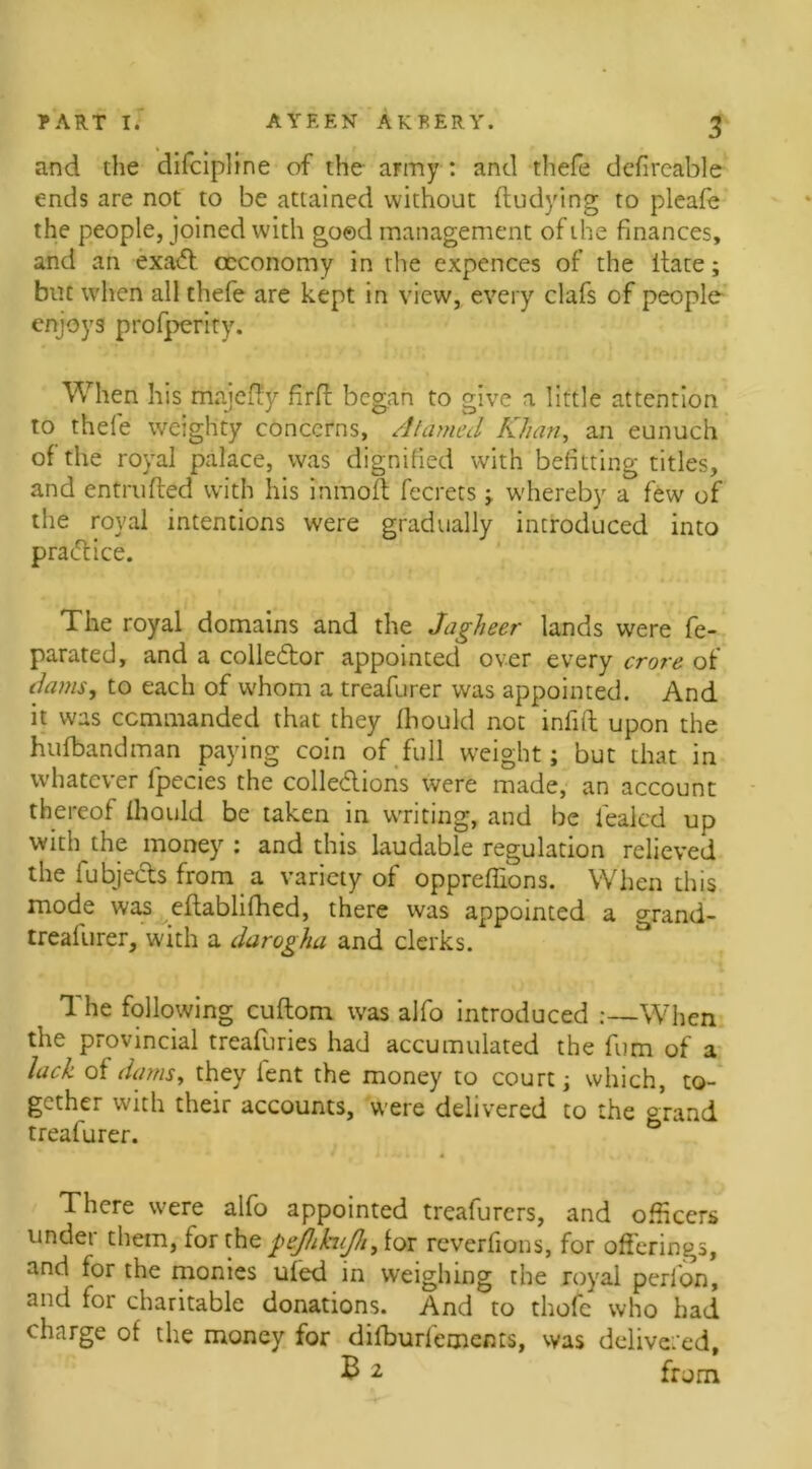 and the dilcipline of the army : and thefe defireable ends are not to be attained without ftudying to pleafe the people, joined with good management of the finances, and an exa<fl ccconomy in the expences of the itate; but when all thefe are kept in view, every clafs of people enjoys profperity. When his mnjefiy firft began to give a little attention to thefe weighty concerns, Atamed Khan, an eunuch of the royal palace, was dignified with befitting titles, and entrufted with his inmoft fecrets ; whereby a few of the royal intentions were gradually introduced into pra<5tice. The royal domains and the Jagheer lands were fe- parated, and a collector appointed over every crore of dams, to each of u'hom a treafurer was appointed. And it was commanded that they Ihould not infill upon the hufbandman paying coin of full weight; but that in whatever lpecies the colle&ions were made, an account thereof Ihould be taken in writing, and be leak'd up with the money : and this laudable regulation relieved the iubjeiks from a variety of oppreffions. When this mode was eftablifhed, there was appointed a grand- treallirer, with a darogha and clerks. The following cuftom was alfo introduced :—When the provincial treafuries had accumulated the fum of a lack of dams, they lent the money to court; which, to- gether with their accounts, were delivered to the grand treafurer. There were alfo appointed treafurers, and officers under them, for the peJhh(Jh,ioi reverfions, for offerings, and for the monies ufed in weighing the royal perl on, and for charitable donations. And to thofe who had charge ot the money for dilburfements, was delivered, £2 from