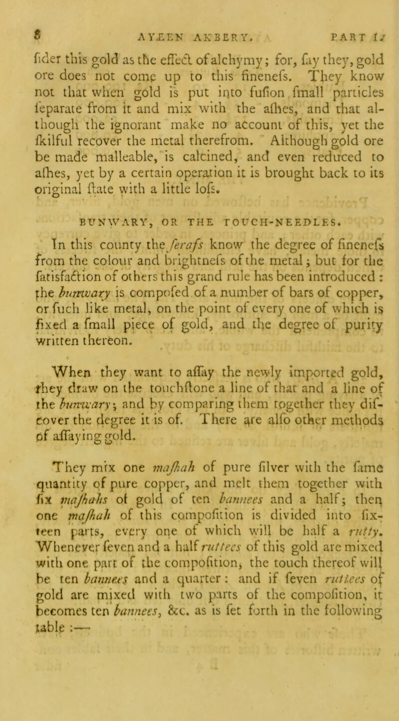 $ fider this gold as the effect ofalchymy; for, fay they, gold ore does not comp up to this finenefs. They know not that when gold is put into fufion fmall particles leparate from it and mix with the alhes, and that al- though the ignorant make no account of this, yet the fkilful recover the metal therefrom. Although gold ore be made malleable, is calcined, and even reduced to alhes, yet by a certain operation it is brought back to its original (late with a little lofs. • - • BVNWARY, OR THE TOUCH-NEEDLES. In this county the ferafs know the degree of finenefs from the colour and brightnefs of the metal; but for the fatisfa&ion of others this grand rule has been introduced : the bumvary is compofed of a number of bars of copper, orfuch like metal, on the point of every one of which is fixed a fmall piece of gold, and the degree of purity written thereon. • •* Jv ,4 . , When they want to affay the newly imported gold, they draw on the touchflone a line of that and a line of the bumvary j and by comparing them together they dis- cover the degree it is of. There are alfo other methods of affaying gold. They mix one majhah of pure fiver with the fame quantity of pure copper, and melt them together with fix majhahs of gold of ten bannees and a half ; then one majhah of this compoftion is divided into fix- teen parts, every one of which will be half a rutty. Whenever feven and a half rut tecs of this gold are mixed with one part of the compoftion, the touch thereof will be ten banners and a quarter: and if feven ruttees of gold are mixed with two parts of the compoftion, it becomes ten bannees, &c. as is fet forth in the following table :—