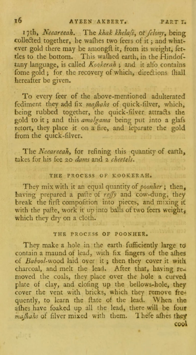 17 th, Neeareeah. The khak khelafs, or felony, being collected together, he waflies two feei s of it; and what- ever gold there may be amongfl it, from its weight, fet- tles to the bottom. This wallied earth, in the Hindof- tany language, is called Kookcrah ; and it alfo contains fome gold ; for the recovery of which, directions lliall hereafter be given. To every feer of the above-mentioned adulterated fediment they add fix majhahs of quick-filver, which, being rubbed together, the quick-filver attra&s the gold to it; and this amalgama being put into a glafs retort, they place it on a fire, and feparate the gold from the quick-filver. The Neeareeah, for refining this quantity of earth, takes for his fee 20 dams and 2 cheeiels. THE PROCESS OF KOOKERAH. •< They mix with it an equal quantity of poonher; then, having prepared a pafte of rcjfy and cow-dung, they break the firft compofirion into pieces, and mixing it with the pafie, work it up into balls of two leers weight, which they dry on a cloth. THE PROCESS OF POONHER. They make a hole in the earth fufficiently large to' contain a maund of lead, with fix fingers of the allies of Bahool-wood laid over it; then they cover it with charcoal, and melt the lead. After that, having re- moved the coals, they place over the hole a curved plate of clay, and doling up the bellows-hole, they cover the vent with bricks, which they remove fre- quently, to learn the Hate of the lead. When the afhes have foaked up all the lead, there will be four majhahs of filver mixed with them. Thefe afhes they cool