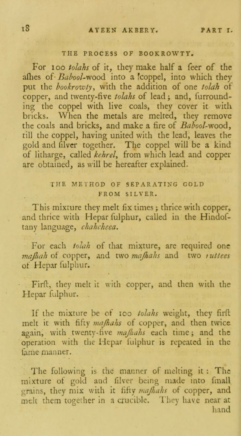 THE PROCESS OF BOOKROWTY. For ioo tolahs of it, they make half a feer of the afhes of- Babool-wood into a fcoppel, into which they put the bookrowty, with the addition of one tolah of copper, and twenty-five tolahs of lead; and, furround- ing the coppel with live coals, they cover it with bricks. When the metals are melted, they remove the coals and bricks, and make a fire of Babool-wood, till the coppel, having united with the lead, leaves the gold and filver together. The coppel will be a kind of litharge, called kehrel, from which lead and copper are obtained, as will be hereafter explained. THE METHOD OF SEPARATING GOLD FROM SILVER. This mixture they melt fix times; thrice with copper, and thrice with Hepar fulphur, called in the Hindof- tany language, chahcheea. For each tolah of that mixture, are required one majhah of copper, and two majhahs and two ; uttees of Flepar lulphur. « Firft, they melt it with copper, and then with the Flepar fulphur. If the mixture be of ioo tolahs weight, they firft melt it with fifty majhahs of copper, and then twice again, with twenty-five majhahs each time; and the operation with the Hepar lulphur is repeated in the fame manner. The following is the manner of melting it : The mixture of gold and filver being made into fmall grains, they mix with it fifty majhahs of copper, and melt them together in a crucible. They have near at hand