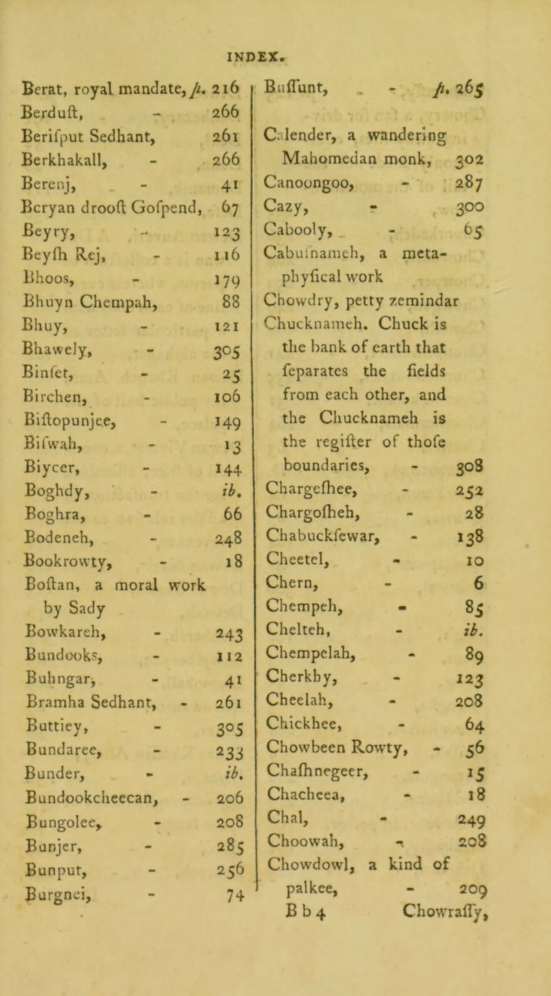 Berat, royal mandate,/^. 216 Berduft, 266 Berifput Sedhant, 261 Berkhakall, 266 Berenj, 4i Bcryan drooft Gofpend, 67 Beyry, 123 Beyfh Rcj, 116 Bhoos, 179 Bhuyn Chempah, 88 Bliuy, 121 Bhavvely, 3°5 Binfet, 25 Birchen, 106 Biftopunjee, 149 Bifwah, *3 Biycer, 144 Boghdy, ib. Boghra, 66 Bodeneh, 248 Bookrowty, 18 Boftan, a moral work by Sady Bowkareh, 243 Bundooks, 112 Buhngar, 41 Bramha Sedhant, 261 Buttiey, 3°5 Bundaree, 233 Bunder, ib. Bundookcheecan, 206 Bungolee, 208 Bunjer, 285 Bunput, 256 Burgnei, 74 Bufiunt, - p, 265 Calender, a wandering Mahomedan monk, 302 Canoongoo, 00 &lt;N Cazy, 3°° Cabooly, _ 65 Cabuinameh, a meta- phylical work Chowdry, petty zemindar Chucknameh. Chuck is the bank of earth that feparates the fields from each other, and the Chucknameh is the regifler of thofe boundaries. - 3°3 Chargefhee, - 252 Chargofheh, - 28 Chabuckfewar, - 138 Cheetel, - 10 Chern, - 6 Chempeh, - 85 Chelteh, - ib. Chempelah, m 89 Cherkhy, - 123 Cheelah, - 208 Chickhee, - 64 Chowbeen Rowty, - 56 Chafhnegeer, - *5 Chacheea, «k 18 Chal, 249 Choowah, n 208 Chowdowl, a kind of palkee, - 209