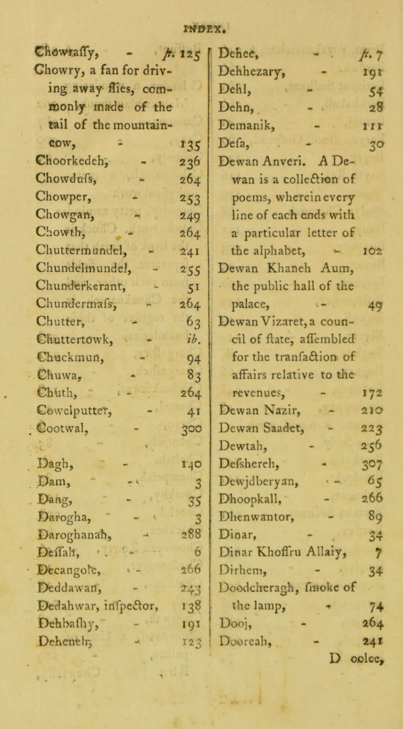 Chowraffy, - Jt. 125 Chowry, a fan for driv- ing away flies, com- monly made of the tail of the mountain- COW, 135 Choorkedeh, 236 Chowdnfs, 264 Chowper, 253 Chowgan, 249 Chowth, 264 Chuttermundel, 241 Chundelmundel, 255 Chunderkerant, 51 Chundermafs-, 264 Chutter, 63 Chuttertowk, ib. Chuckmun, 94 Chuwa, 83 Chtith, * - 264 CewelputteT, 4i Cootwal, 300 Dagh, M° Dam, ‘ - «• 3 Dang, 35 Darogha, 3 Daroghanah, - 288 Deffall, * . ‘ 6 Decangote, * - 266 Deddawart, 243 Dedahwar, infpe&amp;or, 138 Deh bafliy, •91 Deheneb} 123 Dehee, - . A 7 Dehhezary, 191 Dehl, 54 Dehn, - * 28 Demanik, lit Defa, 3° Dewan Anveri. A De- wan is a colle&amp;ion of poems, wherein every line of each ends with a particular letter of the alphabet, *- 102 Dewan Khaneh Aum, the public hall of the palace, «. - 49 Dewan Vizaret,a coun- cil of flate, aflembled for the tranfaftion of affairs relative to the revenues, 172 Dewan Nazir, 210 Dewan Saadet, 223 Dewtah, 256 Defshereh, 3°7 Dewjdberyan, * - 65 Dhoopkall, 266 Dhenwantor, 89 Dinar, 34 Dinar Khoffru Allaiy, 7 Dirhem, 34 Doodcheragh, fmoke of the lamp, * 74 Dooj, 264 Do© re ah, 241 D oolee.