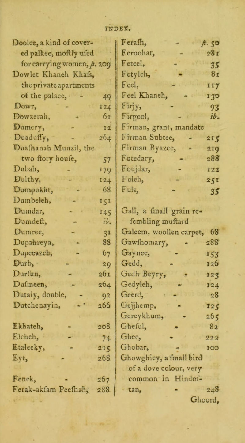 rUDEX Doolee, a kind of cover- Feradi, A jo ed palkec, moftly ufed Feroohat, - 281 for carrying women, fi. 209 Feteel, - 35 Dowlet Khaneh Khafs, Fetyleh, • 81 the private apartments Feel, - 117 of the palace. 49 Feel Khaneh, mm 130 Dovvr, 124 Fiijy, - 93 Dow ze rah, * 61 Firgool, - ib. Dumerv, 12 Firman, grant, mandate Duadufiy, 264 Firman Subtee, 215 Duafnanah Munzil, the Firman Byazee, 219 two ftory houle, 57 Fo ted ary. - 288 Dubah, T79 Foujdar, - 122 Dulthy, 124 F uleh, - 251 Durrvpokht, 68 Fuls, - 35 Dumbeleh, *5l Dumdar, J45 Gall, a fmall grain re- Dumdeft, ib. fembling muftard Dumree, 3* Galeem, woollen carpet. 68 Dupahreya, 88 Gawfhomary, m 288 Dupeeazeb, 67 Gaynee, m 153 0urb, 29 Gedd, - 126 Durfun, 261 Gedh Beyry, f 123 Dufmcen, 264 Gedyleh, 124 Dutaiy, double, 92 Geerd, - 28 Dutchenayin, 266 Gejjhemp, - 12 5 Gereykhum, 265 Ekhateh, 208 Gheful, 82 Elcheh, 74 Ghee, •* 222 Etaleeky, 215 Ghobar, mm m 100 Eyt, 268 Ghovvghiey, a fmall bird of a dove colour, very J Fenek, 267 / common in Hindol- Ferak-akfam Peefhah, 288 f tan. - 248 Ghoord,