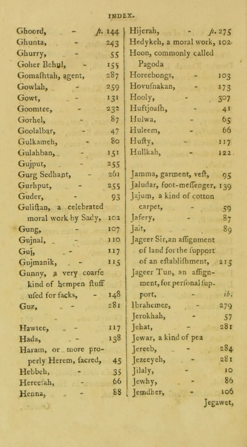 Ghoord, - p. 144 Hijerah, - p. 275 Ghunta, 243 Hedykeh, a moral work. 102- Ghurry, 55 Hoon, commonly called Goher Bchyl, *55 Pagoda Gomafhtah, agent, 287 Horeebongs, 103 Gowlah, 259 Hovufnakan, 17 3 Gowt, . - 131 Hooly, 3° 7 Goomtee, 232 Huftjoafh, 4* Gorhel, 87 Hulwa, 65 Goolalbar, 47 Huleem, 66 Gulkameh, 80 Hufty, 117 Gulahban, 151 Hullkah, 122 Gujput, 255 Gurg Sedhajit, 261 Jamma, garment, veft. 95 Gurhput, 255 Jaludar, foot-mefienger, 139 Guder, 93 Jajum, a kind of cotton Guliftan, a celebrated carpet, 59 moral work by Sady, 102 Jafery, 87 Gung, 107 Jait, 89 Gujnal, _ 110 Jageer Sir,an alignment Guj, 117 of land forthe fupport Gujmanik, _ - 1*5 of an eftablifhment, 2*5 Gunny, a very coarfe Jageer Tun, an aflign- kind of hempen fluff ment, for perfonal fup- ufed for facks. 148 port. ib. Guz, - ~ 281 lbrahcmee, 279 Jerokhah, 57 Haw tec, _ - 117 Jehat, 281 Hada, - - 138 Jewar, a kind of pea Haram, or more pro- Jereeb, 284 perly Herem, facred. 45 Jezeeyeh, 281 Hebbeh, 35 Jilaly, 10 Hereelah, 66 Jewhy, . - 86 Henna, 88 Jemdber, 106 Jegawet,