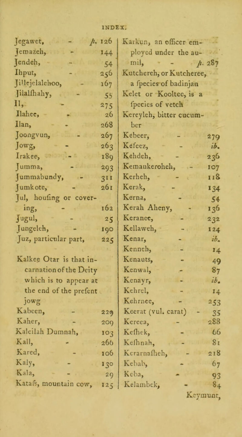 Jegawet, - ft. 126 Jemazeh, 144 Jendeh, 54 Ihput, 256 JiHejelalehoo, 167 ]ilalfhahy, 55 11, 275 Ilahee, 26 Ilan, 268 Joongvun, 267 Jowg, 263 Irakee, 189 Jumma, 293 [ummabundy, 311 jumkote, 261 Jul, houfing or cover- ing, 162 25 Jungeleh, 190 Juz, particular part, 225 Kalkee Otar is that in- carnation of the Deity which is to appear at the end of the prefent Jowg Kabeen, 229 Kaher, 209 Kaleilah Dumnah, 103 Kail, 26b Kared, 106 Kaly, I3° Kala, 29 Katafs, mountain cow, I25 Kaikun, an officer em- ployed under the au- mil, - ft. 287 Kutchereh, or Kutcheree, a fpecies- of badinjan Kelet or Kooltee, is a fpecies of vetch Kereyleh, bitter cucum- ber Kebeer, 279 Kefeez, - ib. Kehdeh, - 236 Kemankeroheh, - 107 Kerheh, - v 118 Kerak, 134 Kerna, - 54 Kerah Aheny, - 136 Keranee, - 232 Kellavveh, - 124 Kenar, - ib. Kenneh, - 14 Kenauts, - 49 Kenwal, - 87 Kenayr, - ib. Kehrel, - Kehrnee, - 253 Keerat (vul. carat) 35 Kereea, - 288 Kefhtk, - 66 Kefhnah, - 81 Kerarnafheh, - 218 Kebab, - 67 Kcba, - 93 Kelambek, 84 Key mu nr,