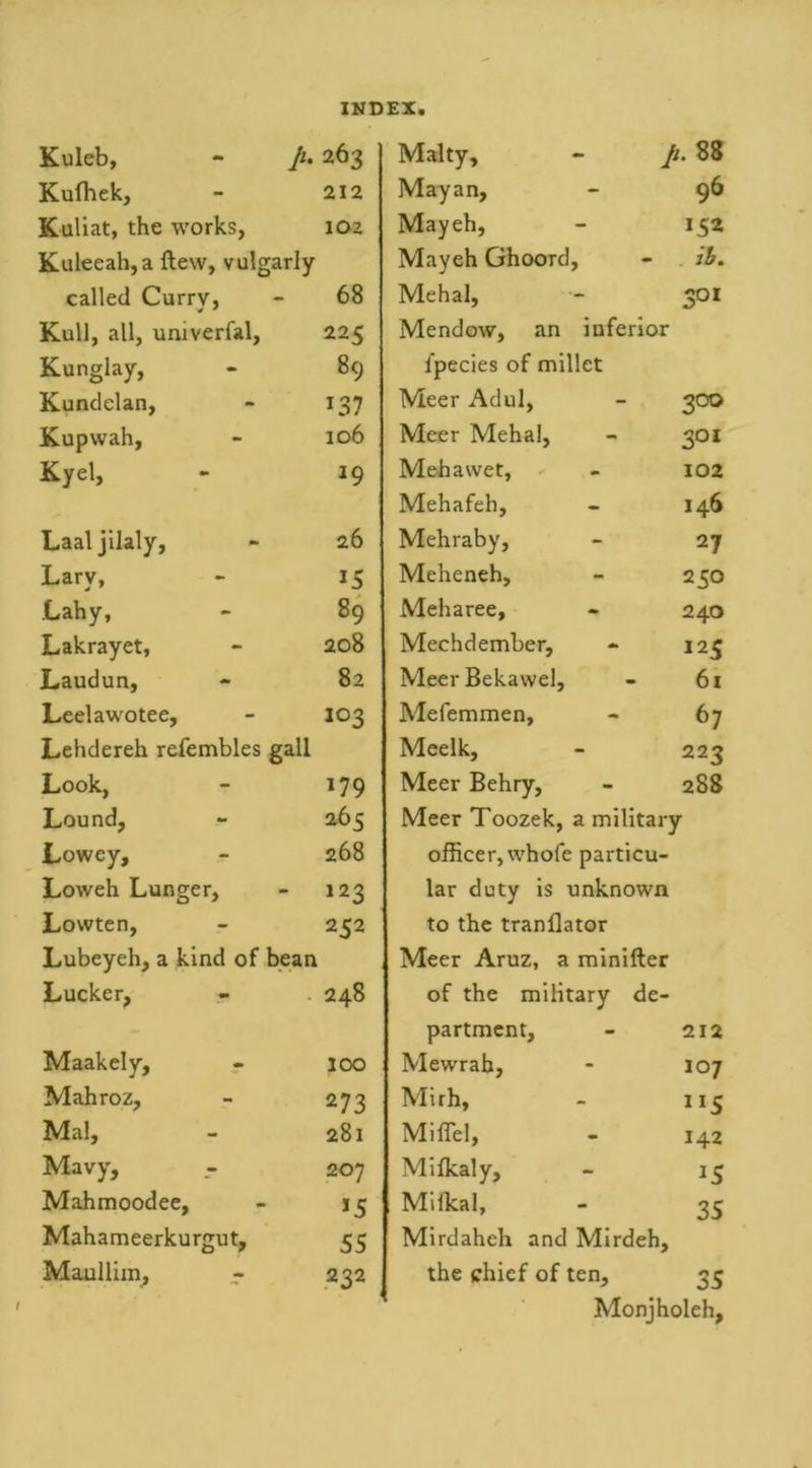Kuleb, - p. 263 Kufhek, 212 Kuliat, the works, 102 Kuleeah,a ftew, vulgarly called Currv, 68 Kull, all, univerfal, 225 Kunglay, 89 Kundelan, 137 Kupwah, 106 Kyel, *9 Laaljilaly, 26 Larv, 15 Lahy, 89 Lakrayet, 208 Laudun, 82 Leelawotee, 103 Lehdereh refembles gall Look, 179 Lound, 265 Lowey, 268 Loweh Lunger, 123 Lowten, 232 Lubeyeh, a kind of bean Lucker, 248 Maakely, 100 Mahroz, 273 Mai, 281 Mavy, 207 Mahmoodee, *5 Mahameerkurgut, 55 Maulliin, - 232 Malty, - p. 88 Mayan, - 96 Mayeh, - 152 Mayeh Ghoorcl, - ib. Mehal, - 301 Mendow, an inferior ipecies of millet Meer Adul, - 300 Meer Mehal, - 301 Mebawet, - 102 Mehafeh, 146 Mehraby, - 27 Meheneh, - 250 Meharee, - 240 Mechdember, - 125 MeerBekawel, - 6i Mefemmen, - 67 Meelk, - 223 Meer Behry, - 288 Meer Toozek, a military officer, whofe particu- lar duty is unknown to the tranllator Meer Aruz, a minifter of the military de- partment, - 212 Mewrab, - 107 Mirh, - 115 MifTel, - 142 Milkaly, - 13 Milkal, - 33 Mirdaheh and Mirdeh, the chief of ten, 33 Monjholeh,