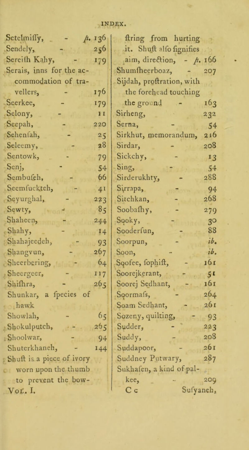 SetelmifTy, A !36 firing from hurting Sendely, 256 it. Shull alfo fignifi.es Sereilh Kahy, *79 aim, dire&amp;ion, - p. 166 Serais, inns for the ac- Shumfheerboaz, O Cl commodation of tra- Sijdah, proflration, with vellers, 176 the forehead touching Seerkee, 179 the ground 163 Selony, 11 Sirheng, 232 Seepah, 220 Serna, 54 Seheni'ah, 25 Sirkhut, memorandum. 216 Seleemy, 28 Sirdar, 208 Sentowk, 79 Sickchv, *3 Senj, 54 Sing, 54 Sembufeh, 66 Sirderukhty, 288 Seemfuckteh, 41 Si,rrapa, 94 Seyurghal, 223 Sitchkan, 268 Sewty, j 85 Soobafhy, 279 Shaheen, 244 Sooky, 3° , Shahv, 14 Sooderfun, 88 Shahajeedeh, 93 Soorpun, ib. Shangvun, 267 Soon, ib. Sheerbering, 64 Sqofee, fophifl. 161 Sheergeer, 117 Soorejkerant, 51 Shifhra, 265 Soorej Sedhant, 161 Shunkar, a fpecies of Soormafs, 264 havv.k Soam Sedhant, 261 Shovvlah, 65 Sozer.y, quilting, 93 Shokulputch, 265 Sudder, 223 .Shoolwar, 94 Suddy, 208 Shuterkhaneh, 144 Suddapoor, 261 Shull is a piece of ivory Suddney Putwary, 287 worn upon the thu mb Sukhafen, a kind of pal- to prevent the bow- kee, 209 Yot. I. C c Sufyaneh,