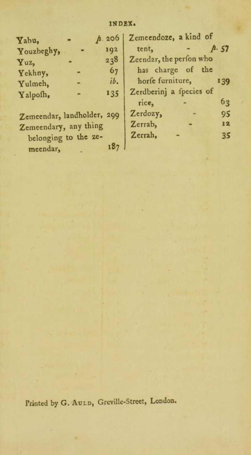 Yabu, - A 206 Youzbeghy, - J92 Yuz, - 238 Yekhny, - 67 Yulmeh, - Yalpofb, * 135 Zemeendar, landholder, 299 Zemeendary, any thing belonging to the ze- meendar, _ l87 Zemeendoze, a kind of tent, - A 57 Zeendar, the perfon who has charge of the horfe furniture, 139 Zerdberinj a fpecies of rice, - 63 Zerdozy, - 95 Zerrab, - 12 Zerrah, - 35 Printed by G. Auld, Greville-Street, London.