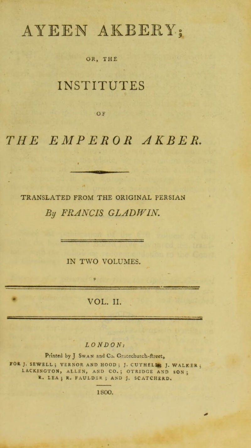 AYEEN AKRERYj OR, THE INSTITUTES OF THE EMPEROR A K B E R. TRANSLATED FROM THE ORIGINAL PERSIAN By FRANCIS GLAD IVIN. IN TWO VOLUMES. VOL. II. LONDON: Printed by J Swan and Co. Gracechurch-ftreet, FOR. J. SEWELL ; VERNOR AND HOOD ; J. CUTHEL^; J. WALKER ; LACKINGTON, ALLEN, AND CO.; OTRIDGE AND SON; R. LEA; R. FAULDSR ; AND j. SCATCHERD. 1800.