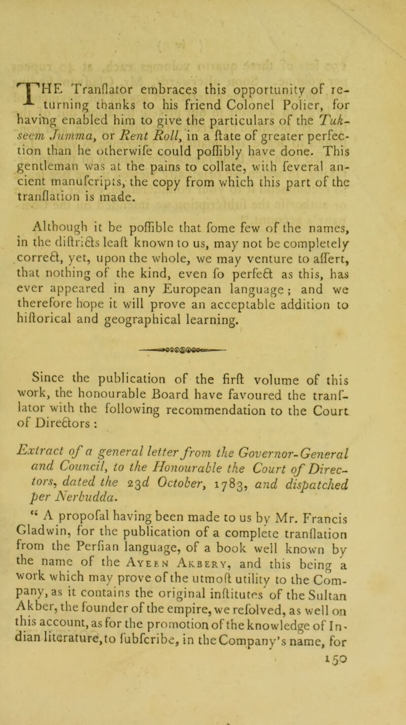 r {''HE Tranflator embraces this opportunity of re- turning thanks to his friend Colonel Polier, for having enabled him to give the particulars of the Tuk- seem Jumma, or Rent Roll, in a ftate of greater perfec- tion than he otherwife could poflibly have done. This gentleman was at the pains to collate, with feveral an- cient manufcripts, the copy from which this part of the tranflation is made. Although it be poffible that fome few of the names, in the diftri&s leaf! known to us, may not be completely correff, yet, upon the whole, we may venture to affert, that nothing of the kind, even fo perfeft as this, has ever appeared in any European language ; and we therefore hope it will prove an acceptable addition to hiftorical and geographical learning. ——=»osc®a>eoc=--' Since the publication of the firft volume of this work, the honourable Board have favoured the tranf- lator with the following recommendation to the Court of Directors : hxtract of a general letter from the Governor-General and Council, to the Honourable the Court of Direc- tors, dated the 23d October, 1783, and dispatched per Nerbudda. ,c A propofal having been made to us by Mr. Francis Gladwin, for the publication of a complete tranflation from the Perfian language, of a book well known by the name of the Ayef.n Akbery, and this being a work which may prove of the utmofl utility to the Com- pany's it contains the original inflitutes of the Sultan Akber, the founder of the empire, we refolved, as well on this account, as for the promotion of the knowledge of In- dian literature, to fubfcribe, in the Company’s name, for 150