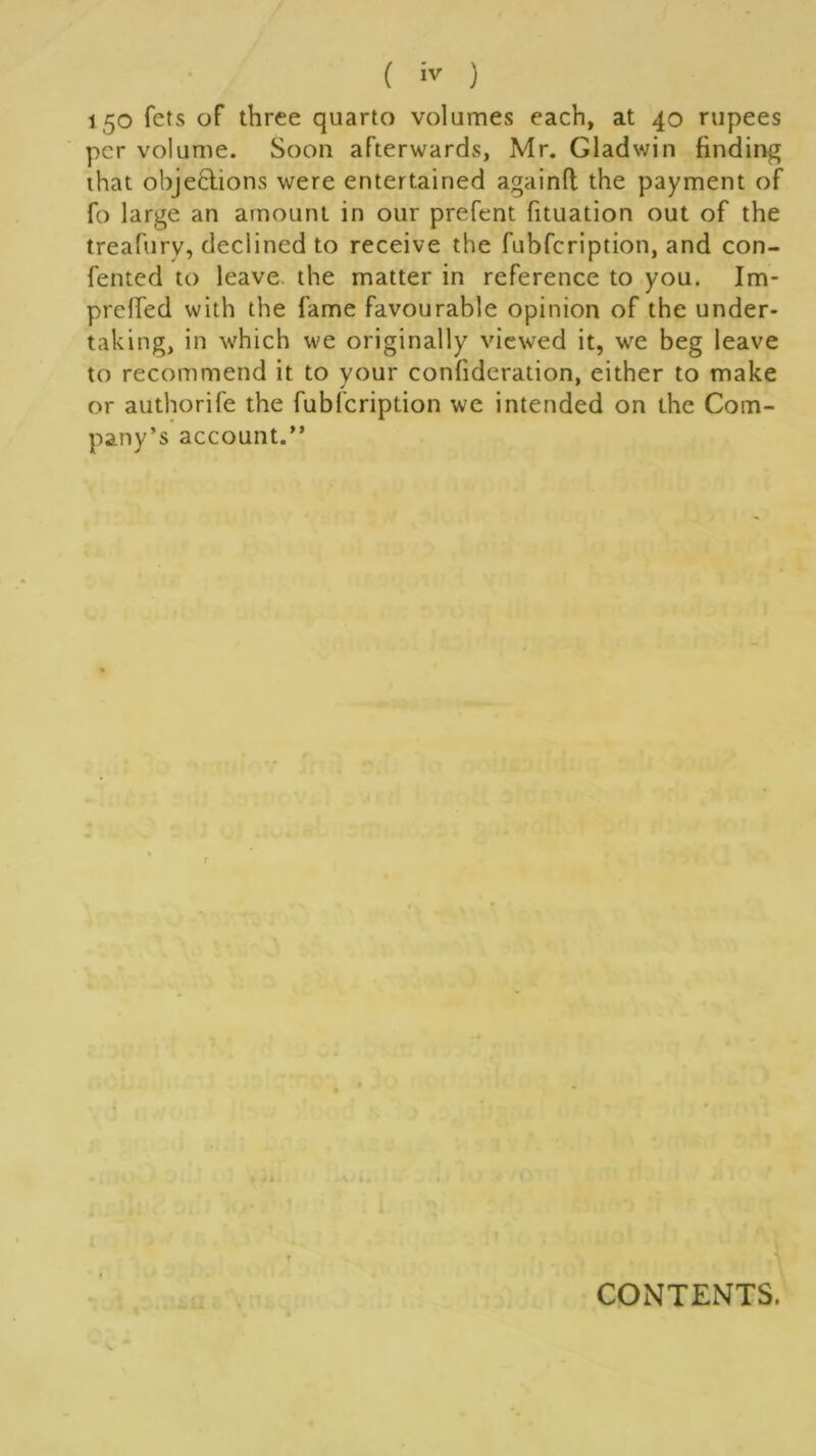 150 fets of three quarto volumes each, at 40 rupees per volume. Soon afterwards, Mr. Gladwin finding that objections were entertained againft the payment of fo large an amount in our prefent fituation out of the treafury, declined to receive the fubfeription, and con- fented to leave the matter in reference to you. Im- preffed with the fame favourable opinion of the under- taking, in which we originally viewed it, we beg leave to recommend it to your confideration, either to make or authorife the fubfeription we intended on the Com- pany’s account.” CONTENTS.