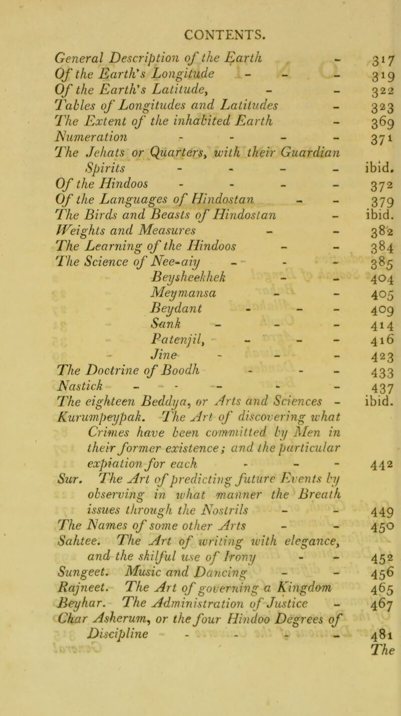 General Description of the Earth - 317 Of the Earth's Longitude - - - 319 Of the Earth's Latitude, - - 322 Tables of Longitudes and Latitudes - 323 The Extent of the inhabited Earth - 369 Numeration - - - -371 The Jehats or Quarters, with their Guardian Spirits - ibid. Of the Hindoos - - - - 372 Of the Languages of Hindostan - - 379 The Birds and Beasts of Hindostan - ibid. Weights and Measures - 382 The Learning of the Hindoos - - 384 The Science of Nee-aiy - - 385 Beysheehliek - - 404 Meymansa - - 405 Beydant - - 409 Sank - - - 414 Patenjil, - - - 416 Jine - 423 The Doctrine of Boodh - - 433 Nastick - - - - - 437 The eighteen B eddy a, or Arts and Sciences - ibid. Kurumpeypak. The Art of discovering tv hat Crimes have been committed by Men in their former existence; and the particular expiation for each - - - 442 Sur. The Art of predicting future Events by observing in what manner the Breath issues through the Nostrils - - 449 The Names of some other Arts - - 450 Sahtee. The Art of writing with elegance, and the skilful use of Irony - - 452 Sungeet. Music and Dancing - - 456 Rajneet. The Art of governing a Kingdom 465 Beyhar. The Administration of Justice - 467 Char Ashcrum, or the four Hindoo Degrees of Discipline - - - - 481