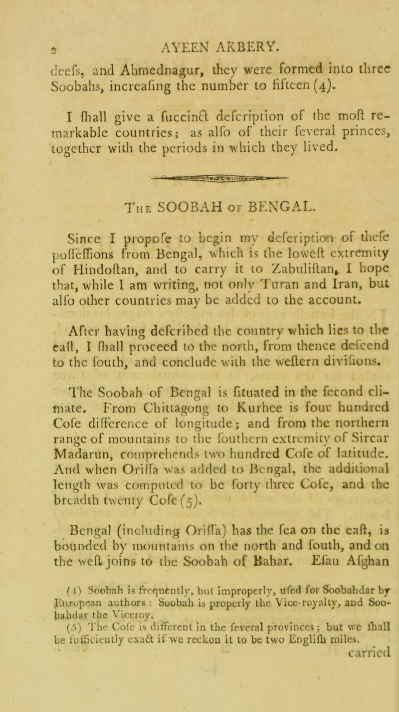 deefs, and Ahmednagur, they were formed into three Soobahs, increafmg the number to fifteen (4). I fliall give a fuccinfl defeription of the moft re- markable countries; as alfo of their feveral princes, together with the periods in which they lived. The SOOBAH of BENGAL. Since I propofe to begin my defeription of thefe policfTions from Bengal, which is the loweft extremity of Hindoflan, and to carry it to Zabtilillan* I hope that, while 1 am writing, not only Turan and Iran, but alfo other countries may be added to the account. After having deferibed the country which lies to the calf, I (hall proceed to the north, from thence delcend to the fouth, and conclude with the weftern divifions. The Soobah of Bengal is fituated in the fecond cli- mate. From Chittagong to Kurhee is four hundred Cole difference of longitude; and from the northern range of mountains to the fouthern extremity of Sircar Madarun, comprehends two hundred Cofe of latitude. And when Oriffa was added to Bengal, the additional length was computed to be forty three Cofe, and the breadth twenty Cofe (5). Bengal (including Oriffa) has the fea on the eaft, is bounded by mountains on the north and fouth, and on the well joins to the Soobah of Bahar. Efau Afghan (]') Soobah is frequently, but improperly, ufed for Soobahdar by European authors : Soobah is properly the. Vice-royalty, and Soo- balular the Viceroy. (5) The Cole is different in the feveral provinces; but we fhall be futficiently exadt if we reckon it to be two Englilh miles. carried