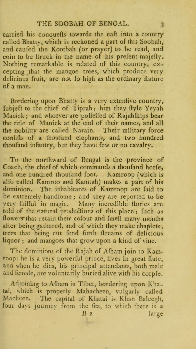 carried his conqueds towards the ead into a country called Bhatty, which is reckoned a part of this Soobah, and caufed the Kootbah (or prayer) to be read, and coin to be {truck in the name of his prefent majefty. Nothing remarkable is related of this country, ex- cepting that the mangoe trees, which produce very delicious fruit, are not fo high as the ordinary dature of a man. Bordering upon Bhatty is a very extenfive country, fubjeCl to the chief of Tiprah; him they ftyle Yeyah Manick; and whoever are pofl'ed'ed of Rajahfhips bear the title of Manick at the end of their names, and all the nobility are called Narain. Their military force confids of a thou fa nd elephants, and two hundred thoufand infantry, but they have few or no cavalry. To the northward of Bengal is the province of Coach, the chief of which commands a thoufand horfe, and one hundred thoufand foot. Kamroop (which is alfo called Kamroo and Kamtah) makes a part of his dominion. The inhabitants of Kamroop are faid to be extremely handfome; and they are reported to be very fkilful in magic. Many incredible {lories are told of the natural productions of this place ; fuch as flowerrthat retain their colour and fmell many months after being gathered, and of which they make chaplets; trees that being cut fend forth dreams of delicious liquor ; and mangoes that grow upon a kind of vine. The dominions of the Rajah of Afham join to Kam- roop: he is a very powerful prince, lives in great date, and when he dies, his principal attendants, both male and female, are voluntarily buried alive with his corpfe. Adjoining to Adiam is Tibet, bordering upon Kha- tai, which is properly Mahacheen, vulgarly called Macheen. The capital of Khatai is Khan Baleegh, four days journey from the fea, to which there is a B 2 large