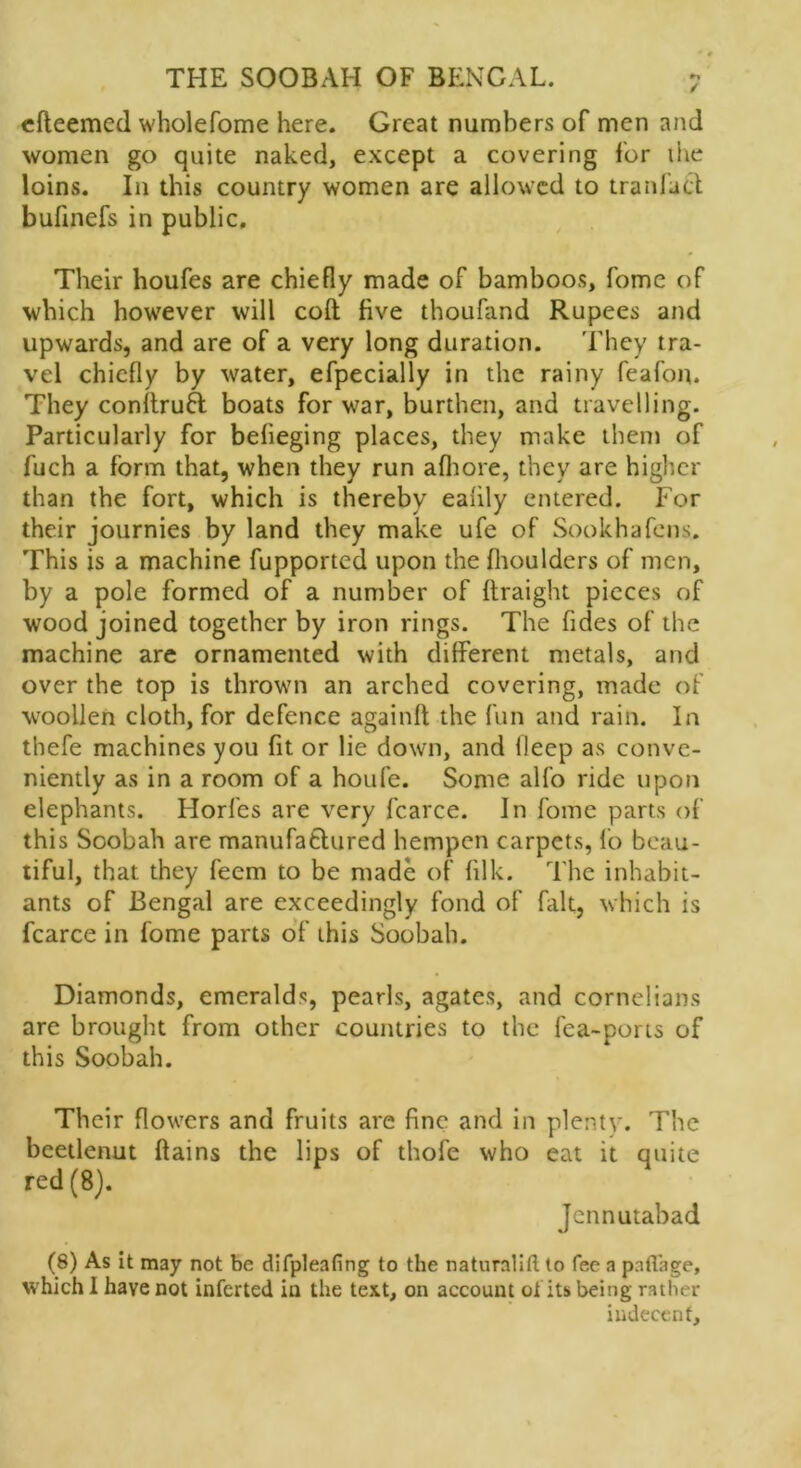 h / THE SOOBAH OF BENGAL. efteemed wholefome here. Great numbers of men and women go quite naked, except a covering for the loins. In this country women are allowed to traniact bufinefs in public. Their houfes are chiefly made of bamboos, fome of which however will colt five thoufand Rupees and upwards, and are of a very long duration. They tra- vel chiefly by water, efpecially in the rainy feafon. They conltruH boats for war, burthen, and travelling. Particularly for befieging places, they make them of fuch a form that, when they run afliore, they are higher than the fort, which is thereby eahly entered. For their journies by land they make ufe of Sookhafens. This is a machine fupported upon the fhoulders of men, by a pole formed of a number of ftraight pieces of wood joined together by iron rings. The fides of the machine are ornamented with different metals, and over the top is thrown an arched covering, made of woollen cloth, for defence again!! the fun and rain. In thefe machines you fit or lie down, and llecp as conve- niently as in a room of a houfe. Some alfo ride upon elephants. Horfes are very fcarce. In fome parts of this Soobah are manufatlured hempen carpets, lo beau- tiful, that they feem to be made of filk. The inhabit- ants of Bengal are exceedingly fond of fait, which is fcarce in fome parts of this Soobah. Diamonds, emeralds, pearls, agates, and cornelians are brought from other countries to the fea-ports of this Soobah. Their flowers and fruits are fine and in plenty. The bcetlenut ftains the lips of thofe who eat it quite red (8). Jcnnutabad (8) As it may not be difpleafing to the naturnlift (o fee a paflage, which I have not inferted in the text, on account ot its being rather indecent.