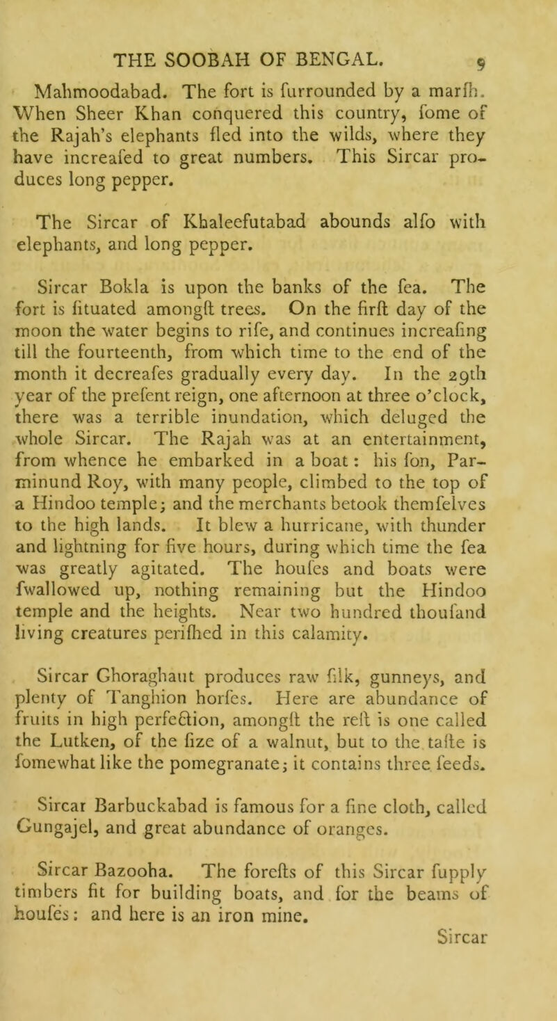 Mahmoodabad. The fort is furrounded by a marfh. When Sheer Khan conquered this country, fome of the Rajah’s elephants fled into the wilds, where they have increafed to great numbers. This Sircar pro- duces long pepper. The Sircar of Khaleefutabad abounds alfo with elephants, and long pepper. Sircar Bokla is upon the banks of the fea. The fort is fituated among!! trees. On the firft day of the moon the water begins to rife, and continues increafing till the fourteenth, from which time to the end of the month it decreafes gradually every day. In the 29th year of the prefent reign, one afternoon at three o’clock, there was a terrible inundation, which deluged the whole Sircar. The Rajah was at an entertainment, from whence he embarked in a boat: his fon, Par- minund Roy, with many people, climbed to the top of a Hindoo temple; and the merchants betook thcmfelves to the high lands. It blew a hurricane, with thunder and lightning for five hours, during which time the fea was greatly agitated. The houfes and boats were fwallowed up, nothing remaining but the Hindoo temple and the heights. Near two hundred thoufand living creatures perifhed in this calamity. Sircar Ghoraghaut produces raw filk, gunneys, and plenty of Tanghion horfes. Plere are abundance of fruits in high perfection, among!! the rel! is one called the Lutken, of the fize of a walnut, but to the tafle is fomewhat like the pomegranate; it contains three feeds. Sircar Barbuckabad is famous for a fine cloth, called Gungajel, and great abundance of oranges. Sircar Bazooha. The forefts of this Sircar fupply timbers fit for building boats, and for the beams of houfes: and here is an iron mine. Sircar