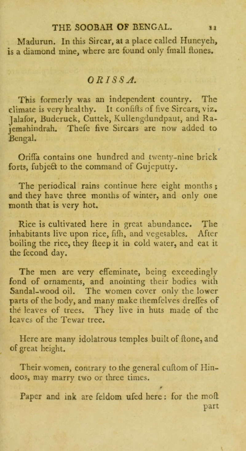 Madurun. In this Sircar, at a place called Huneyeh, is a diamond mine, where are found only fmall Hones. ORISSA. This formerly was an independent country. The climate is very healthy. It con lifts of five Sircars, viz. Jalafor, Buderuck, Cuttek, Kullengdundpaut, and Ra- jemahindrah. Thefe five Sircars are now added to Bengal. Oriffa contains one hundred and twenty-nine brick forts, fubjeft to the command of Gujeputty. The periodical rains continue here eight months; and they have three months of winter, and only one month that is very hot. Rice is cultivated here in great abundance. The inhabitants live upon rice, fifh, and vegetables. After boiling the rice, they fteep it in cold water, and eat it the fecond day. The men are very effeminate, being exceedingly fond of ornaments, and anointing their bodies with Sandal-wood oil. The women cover only the lower J parts of the body, and many make themfelves dreffes of the leaves of trees. They live in huts made of the leaves of the Tewar tree. Here are many idolatrous temples built of ftone, and of great height. Their women, contrary to the general cuftom of Hin- doos, may marry two or three times. 0 Paper and ink are feldom ufed here: for the moft part