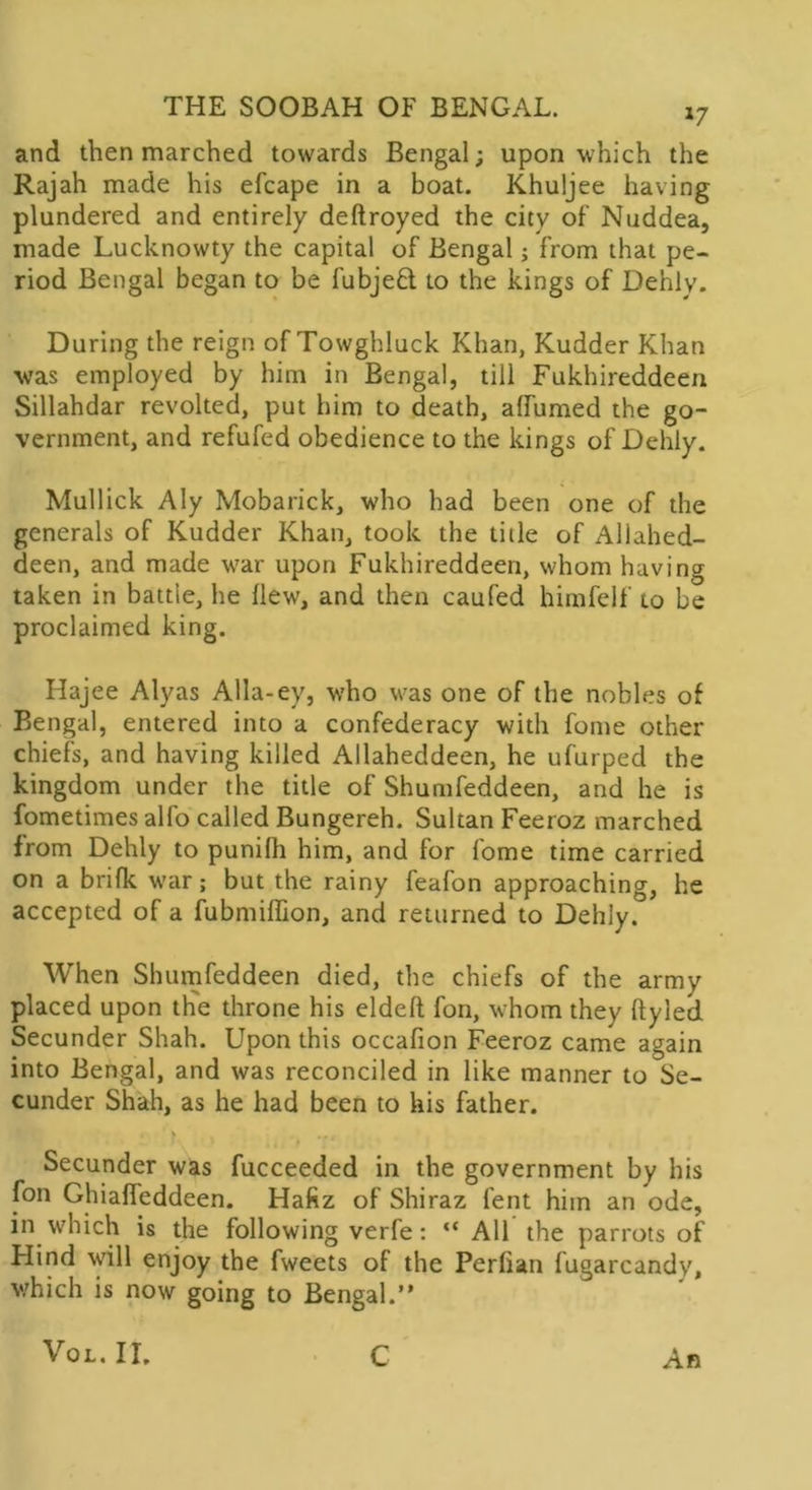 and then marched towards Bengal; upon which the Rajah made his efcape in a boat. Khuljee having plundered and entirely deftroyed the city of’ Nuddea, made Lucknowty the capital of Bengal; from that pe- riod Bengal began to be fubjeft to the kings of Dehly. During the reign of Towghluck Khan, Kudder Khan was employed by him in Bengal, till Fukhireddeen Sillahdar revolted, put him to death, affumed the go- vernment, and refufed obedience to the kings of Dehly. Mullick Aly Mobarick, who had been one of the generals of Kudder Khan, took the title of Allahed- deen, and made war upon Fukhireddeen, whom having taken in battie, he (lew, and then caufed himfelf to be proclaimed king. Hajee Alyas Alla-ey, who was one of the nobles of Bengal, entered into a confederacy with fome other chiefs, and having killed Allaheddeen, he ufurped the kingdom under the title of Shumfeddeen, and he is fometimes alfo called Bungereh. Sultan Feeroz marched from Dehly to punilh him, and for fome time carried on a brifk war; but the rainy feafon approaching, he accepted of a fubmiffion, and returned to Dehly. When Shumfeddeen died, the chiefs of the army placed upon the throne his eldeft fon, whom they ftyled Secunder Shah. Upon this occafion Feeroz came again into Bengal, and was reconciled in like manner to Se- cunder Shah, as he had been to his father. Secunder was fucceeded in the government by his fon Ghiaffeddeen. Hafiz of Shiraz lent him an ode, in which is the following verfe: “ AH the parrots of Hind will enjoy the fweets of the Perlian fugarcandy, which is now going to Bengal.” An