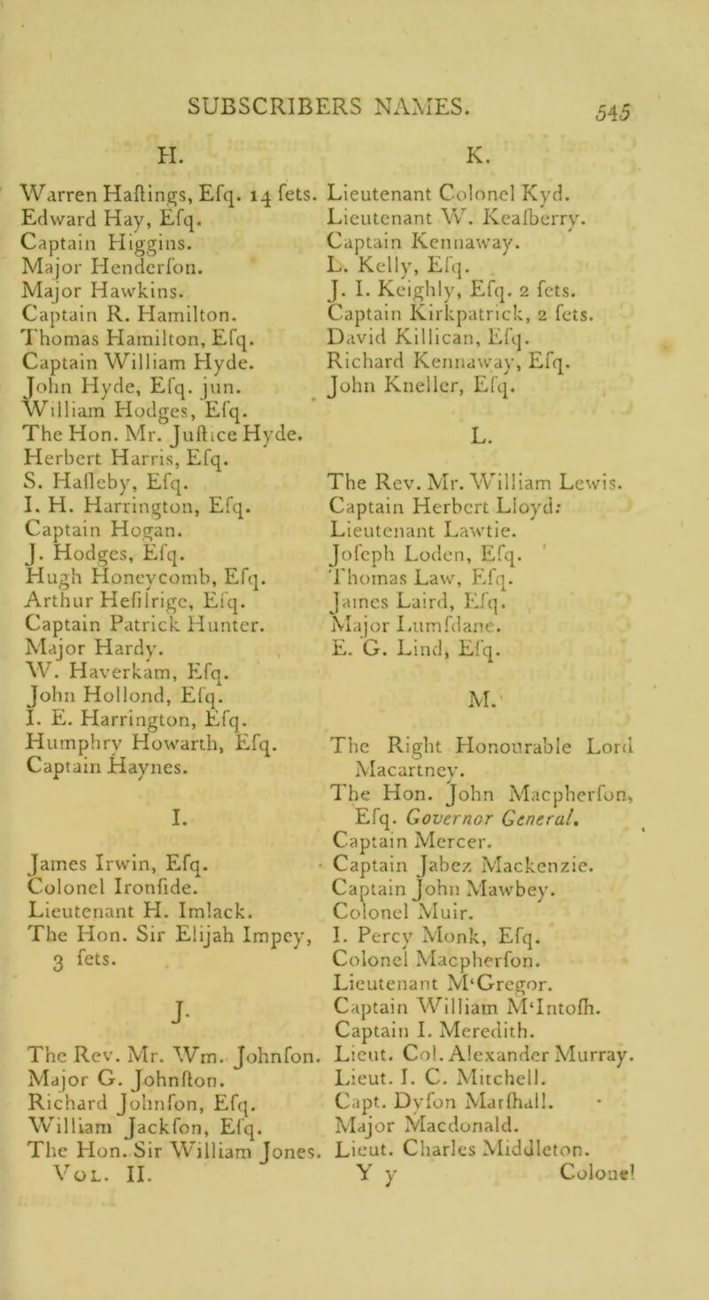 545 H. Warren Haflings, Efq. lq fets. EcHvard Hay, Efq. Captain Higgins. Major Henderfon. Major Hawkins. Captain R. Hamilton. Thomas Hamilton, Efq. Captain William Hyde. John Hyde, Efq. jun. William Hodges, Efq. The Hon. Mr. Juftice Hyde. Elerbert Harris, Efq. S. Hafleby, Efq. I. H. Harrington, Efq. Captain Hogan. J. Hodges, Efq. Hugh Honeycomb, Efq. Arthur Hefilrigc, Efq. Captain Patrick Hunter. Major Hardy. W. Haverkam, Efq. John Hollond, Efq. I. E. Harrington, Efq. Humphry Howarth, Efq. Captain Haynes. I. James Irwin, Efq. Colonel Ironfide. Lieutenant H. Imlack. The Hon. Sir Elijah Impcy, 3 fets. J- The Rev. Mr. Wm. Johnfon. Major G. Johnflon. Richard Johnfon, Efq. William Jackfon, Efq. The Hon. Sir William Jones. VOL. II. K. Lieutenant Colonel Kyd. Lieutenant W. Keafberry. Captain Kennaway. L. Kelly, Efq. J. I. Keighly, Efq. 2 fets. Captain Kirkpatrick, 2 fets. David Killican, Efq. Richard Kennaway, Efq. John Knellcr, Efq. L. The Rev. Mr. William Lewis. Captain Herbert Lloyd: Lieutenant Lawtie. Jofeph I .oden, Efq. Thomas Law, Efq. James Laird, Efq. Major Lumfdane. E. G. Lind, Efq. M. The Right Honourable Lord Macartney. The Hon. John Macpherfon, Efq. Governor General. Captain Mercer. Captain Jabez Mackenzie. Captain John Mawbey. Colonel Muir. I. Percy Monk, Efq. Colonel Macpherfon. Lieutenant M‘Gregor. Captain William MTntofh. Captain I. Meredith. Lieut. Col. Alexander Murray. Lieut. I. C. Mitchell. Capt. Dyfon Marlhall. Major Macdonald. Lieut. Charles Middleton. Y y Colonel