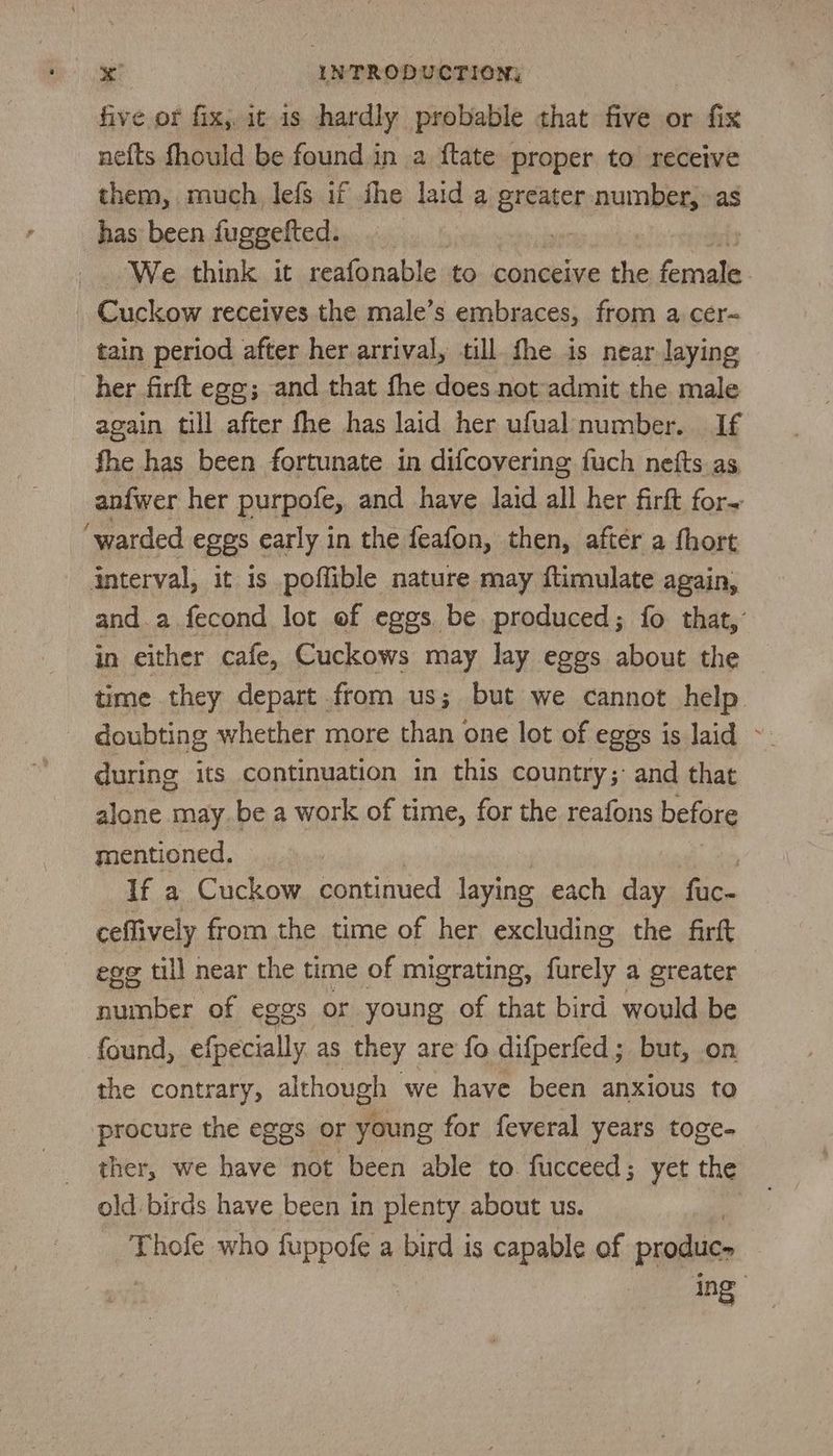 five or fix, it 1s hardly probable that five or fix nefts fhould be found in a flate proper to receive them, much, lefs if the laid a Seancy haan has been fuggefted. We think it reafonable to conceive the female Clan receives the male’s embraces, from a cér~ tain period after her arrival, till. fhe is near laying her firft egg; and that fhe does not admit the male again till after fhe has laid her ufual number. If fhe has been fortunate in difcovering fuch nefts as, anfwer her purpofe, and have laid all her firft for- ‘warded eges early in the feafon, then, after a fhort interval, it is poffible nature may ftimulate again, and.a fecond lot of eggs be produced; fo that, in either cafe, Cuckows may lay eggs about the time they depart from us; but we cannot help doubting whether more than one lot of eggs is laid - during its continuation in this country;: and that alone may be a work of time, for the reafons before mentioned. 3 If a Cuckow continued laying each day fac- ceflively from the time of her excluding the farft ege till near the time of migrating, furely a greater number of eggs or young of that bird would be found, efpecially as they are fo difperfed; but, on the contrary, although we have been anxious to procure the eggs or young for feveral years toge- ther, we have not been able to fucceed; yet the old birds have been in plenty about us. Bo mo who unl a bird is capable of produe- ing ,