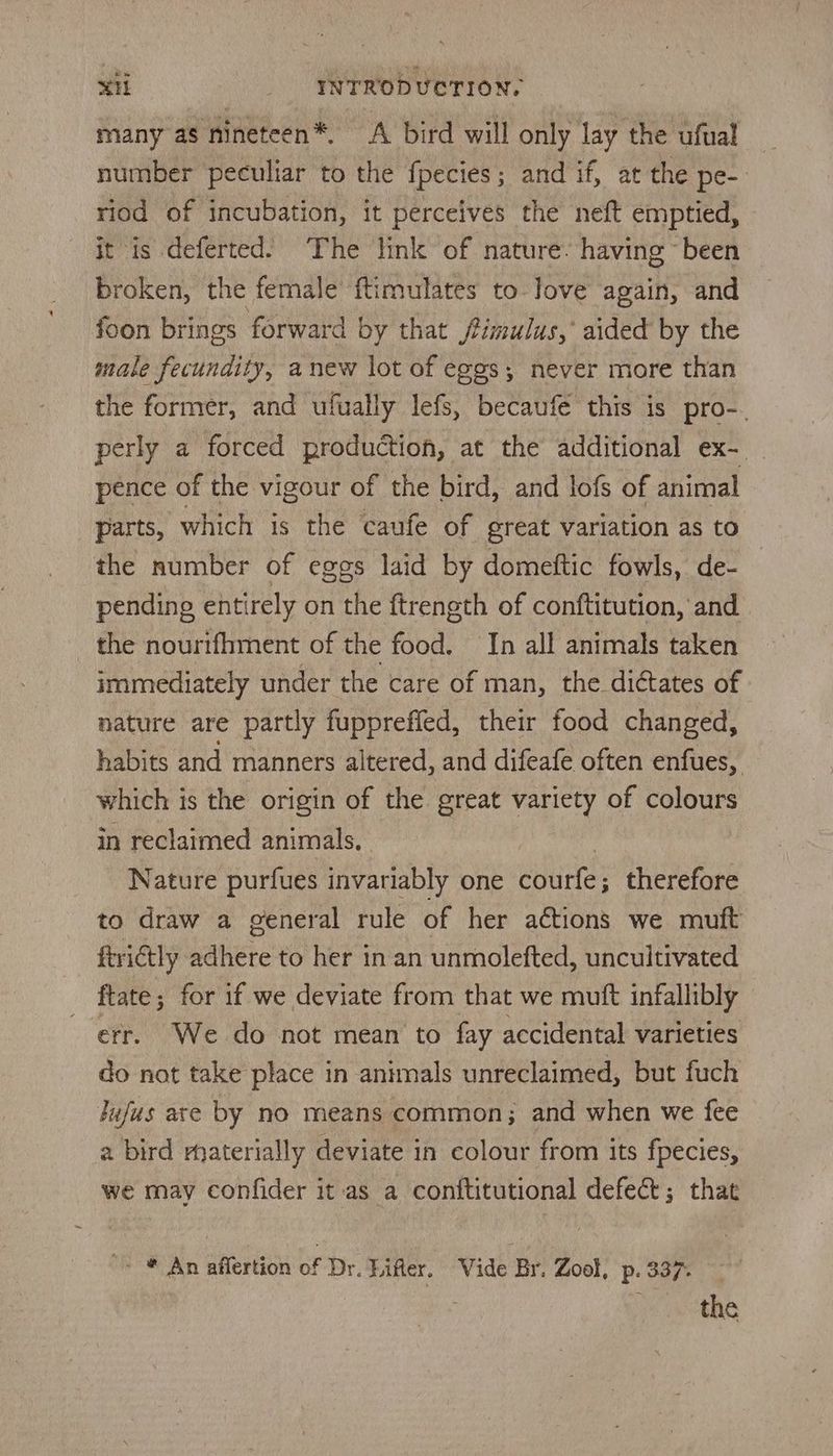 many as nineteen*, A bird will only lay the ufual number peculiar to the fpecies; and if, at the pe-. riod of incubation, it perceives the neft emptied, it is deferted: The link of nature. having “been broken, the female’ ftimulates to Jove again, and foon brings forward by that fimulus,’ aided by the male fecundity, anew lot of eggs; never more than the former, and ufually lefs, becaufe this is pro-. perly a forced production, at the additional ex-__ pence of the vigour of the bird, and lofs of animal parts, which is the caufe of great variation as to the number of eggs laid by domeftic fowls, de- pending entirely on the ftrength of conftitution, and the nourifhment of the food. In all animals taken immediately under the care of man, the dictates of nature are partly fuppreffed, their food changed, habits and manners altered, and difeafe often enfues, which is the origin of the great variety of colours in reclaimed animals. Nature purfues invariably one courte; therefore to draw a general rule of her actions we mutt ftrictly adhere to her in an unmolefted, uncultivated ftate; for if we deviate from that we muft infallibly err. We do not mean to fay accidental varieties do nat take place in animals unreclaimed, but fuch Jufus are by no means common; and when we fee a bird materially deviate in colour from its fpecies, we may confider it as a conttitutional defect; that > * An affertion of Dr. Lifter. Vide Br. Zool, p. 337. , Prete