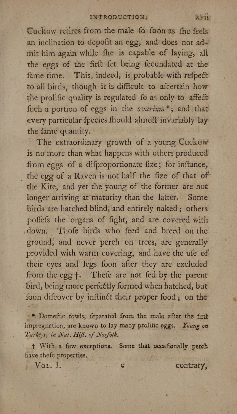 Cuckow retires from the male fo foonas the feels an inclination to depofit an egg, and does not ad- rhit him again while fhe is capable of laying, all the eggs of the firft fet being fecundated at the fame time. This, indeed, is probable with refpect to all birds, though it is difficult to afcertain how the prolific quality is regulated fo as ie: to affect: fuch a portion of eggs in the ovarinm™*; and that every particular fpecies fhould almoft invariably lay: the fame quantity. The extraordinary growth of a young Cuckow is no more than what happens with others produced from eggs of a difproportionate fize; for inftance, _ the ege of a Raven isnot half the fize of that of the Kite, and yet the young of the former are not longer arriving at maturity than the latter. Some birds are hatched blind, and entirely naked; others poffefs the organs of fight, and are covered with down. ‘Thofe birds who feed and breed on the ground, and never perch on trees, are generally provided with warm covering, and have the ufe of their eyes and legs foon after they are excluded from the egg T. Thefe are not fed by the parent bird, being more perfeétly formed when hatched, but foon difcover by inftinét their proper food; on the »* Domeftic fowls, feparated from the male after the firtt impregnation, are known to lay many prolific eggs. Young on Turkeys, in Nat. Hi ift. of Norfolk. + With. a few exceptions. Some that occafionally perch have thefe properties. pe ag ST Bs 3 hg contrary,