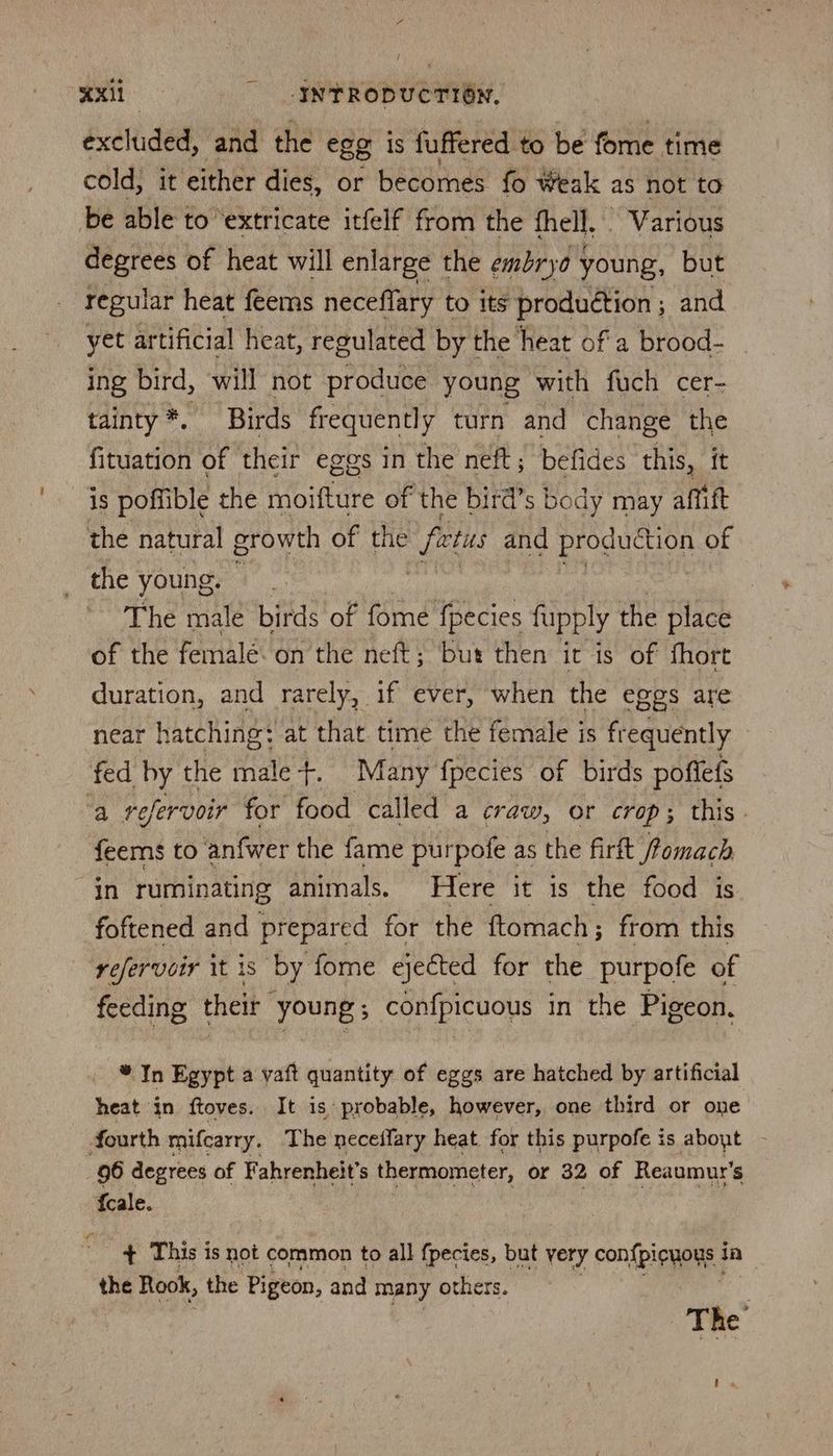 5 Axil INTRODUCTION, excluded, and the egg is fuffered to be fome time cold, it either dies, or becomes fo Weak as not to be able to ‘extricate itfelf from the fhell. ~ Various degrees of heat will enlarge the embryo young, but regular heat feems neceflary to Its production ; and yet artificial heat, regulated by the heat ofa brood- ing bird, will not produce young with fuch cer- tainty*. Birds frequently turn and change the fituation of their eggs in the neft; befides this, it is poffible the moifture of the bird’s body may affift the natural growth of the fetus and pogucon of the young. The male birds of aie fupply the place of the femalé. on the neft; but then it is of fhort duration, and rarely, if ever, when the eggs are near hatching: at that time the female is frequently fed by the male-+. Many fpecies of birds poffefs ‘a refervoir for food called a craw, or crop; this. feems to anfwer the fame purpofe as the firft fomach in ruminating animals. Here it is the food is foftened and prepared for the ftomach ; from this yefervcir it is by fome ejected for the purpofe of feeding their young; confpicuous in the Pigeon. * In Egypt a vaft quantity of eggs are hatched by artificial heat in ftoves. It 1s probable, however, one third or one fourth mifcarry. The neceffary heat. for this purpofe is about 96 degrees of Fahrenheit’s thermometer, or 32 of Reaumur’s fcale. + This is not common to all fpecies, but very con{biouaye? Ia the Rook, the Pigeon, and many others. The ,