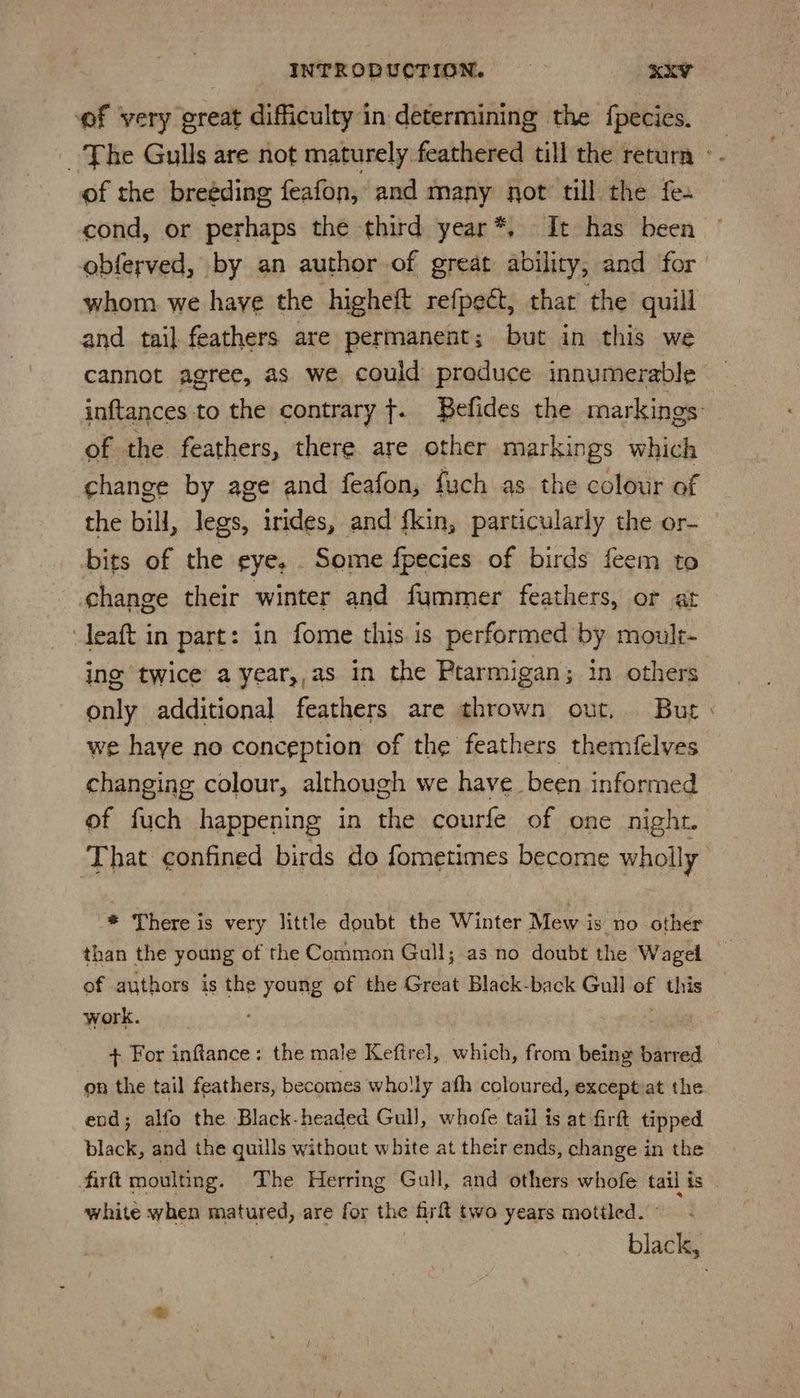 of very great difficulty in determining the fpecies. The Gulls are not maturely. feathered till the return °- of the breéding feafon, and many not till the fe. cond, or perhaps the third year*, It has been obferved, by an author of great ability, and for whom we haye the higheft refpeét, thar the quill and tail feathers are permanent; but in this we cannot agree, as we could preduce innumerable inftances to the contrary {. Befides the markings: of the feathers, there. are other markings which change by age and feafon, fuch as the colour of the bill, legs, irides, and fkin, particularly the or- bits of the eye, Some fpecies of birds feem to change their winter and fummer feathers, or at leaft in part: in fome this is performed by moult- ing twice a year,,as in the Ptarmigan; in others only additional feathers are thrown out, But: we haye no conception of the feathers themfelves changing colour, although we have been informed of fuch happening in the courfe of one night. That confined birds do fometimes become wholly * There is very little doubt the Winter Mew is no other than the young of the Common Gull; as no doubt the Wagel of authors is the young of the Great Black-back Gull of this work. 3 + For inftance: the male Keftrel, which, from being barred on the tail feathers, becomes wholly afh coloured, except at the end; alfo the Black-headed Gull, whofe tail is at firft tipped black, and the quills without white at their ends, change in the firft moulting. The Herring Gull, and others whofe tail ts white when matured, are for the firf{ two years mottled. - black,