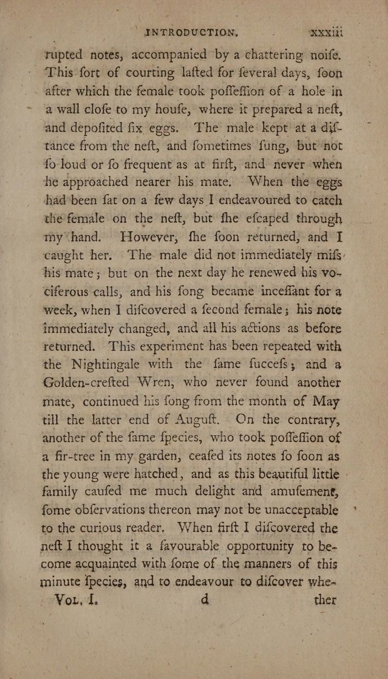 rupted notes, accompanied ‘by a chattering noife. This fort of courting lafted for feveral days, foon . after which the female took poffeffion of a hole in a wall clofe to my houfe, where it prepared a ‘nett, and depofited fx eggs. The male: kept at a dif- tance from the neft, and fometimes fung, but not fo-loud or fo frequent as at firft, and never when he approached nearer his mate, When the’ egps had been fat on a few days I endeavoured to catch the female on the neft, but fhe efcaped through myhand. However, fhe foon returned, and I caught her. The male did not immediately mifs- his mate; but on the next day he renewed his vo- ciferous calls, and his fong became inceffant for a week, when I difcovered a fecond female; his note immediately changed, and all his actions as before returned. This experiment has been repeated with the Nightingale with the fame fuccefs; and a Golden-crefted Wren, who never found another mate, continued his fong from the month of May till the latter end of Auguft. Qn the contrary, another of the fame fpecies, who took poffeffion of a fir-tree in my garden, ceafed its notes fo foon as the young were hatched, and as this beautiful little - family caufed me much delight and amufement, fome obfervations thereon may not be unacceptable to the curious reader, When firft I difcovered the neft I thought it a favourable opportunity to be- come acquainted with fome of the manners of this minute fpecies, and to endeavour to difcover whe- Vou. d. d ther