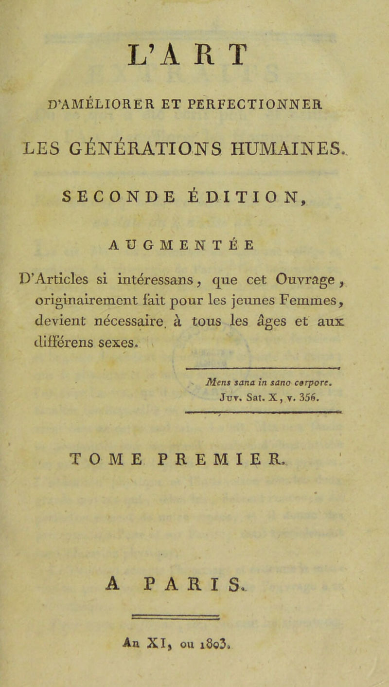 L’A R T D’AMÉLIORER ET PERFECTIONNER LES GÉNÉRATIONS HUMAINES. SECONDE ÉDITION, AUGMENTÉE D’Articles si intéressans, que cet Ouvrage , originairement fait pour les jeunes Femmes, devient nécessaire, à tous les âges et aux différens sexes. V Mens sana în sano cerpore. JuT. Sat. X, V. 356. TOME PREMIER A PARIS. An Xlj ou i8o3.